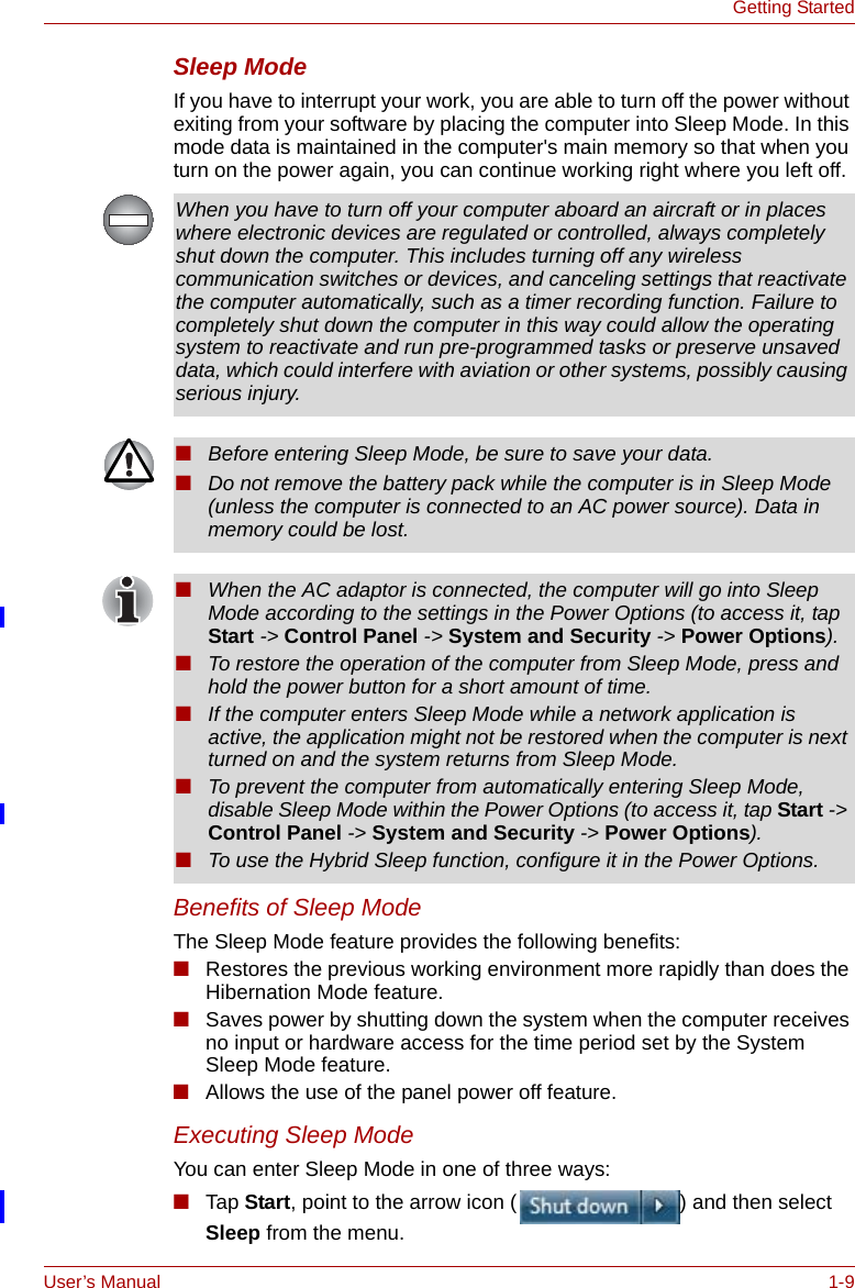 User’s Manual 1-9Getting StartedSleep ModeIf you have to interrupt your work, you are able to turn off the power without exiting from your software by placing the computer into Sleep Mode. In this mode data is maintained in the computer&apos;s main memory so that when you turn on the power again, you can continue working right where you left off.Benefits of Sleep ModeThe Sleep Mode feature provides the following benefits:■Restores the previous working environment more rapidly than does the Hibernation Mode feature.■Saves power by shutting down the system when the computer receives no input or hardware access for the time period set by the System Sleep Mode feature.■Allows the use of the panel power off feature.Executing Sleep ModeYou can enter Sleep Mode in one of three ways:■Tap Start, point to the arrow icon ( ) and then select Sleep from the menu.When you have to turn off your computer aboard an aircraft or in places where electronic devices are regulated or controlled, always completely shut down the computer. This includes turning off any wireless communication switches or devices, and canceling settings that reactivate the computer automatically, such as a timer recording function. Failure to completely shut down the computer in this way could allow the operating system to reactivate and run pre-programmed tasks or preserve unsaved data, which could interfere with aviation or other systems, possibly causing serious injury.■Before entering Sleep Mode, be sure to save your data.■Do not remove the battery pack while the computer is in Sleep Mode (unless the computer is connected to an AC power source). Data in memory could be lost.■When the AC adaptor is connected, the computer will go into Sleep Mode according to the settings in the Power Options (to access it, tap Start -&gt; Control Panel -&gt; System and Security -&gt; Power Options).■To restore the operation of the computer from Sleep Mode, press and hold the power button for a short amount of time. ■If the computer enters Sleep Mode while a network application is active, the application might not be restored when the computer is next turned on and the system returns from Sleep Mode.■To prevent the computer from automatically entering Sleep Mode, disable Sleep Mode within the Power Options (to access it, tap Start -&gt; Control Panel -&gt; System and Security -&gt; Power Options).■To use the Hybrid Sleep function, configure it in the Power Options.