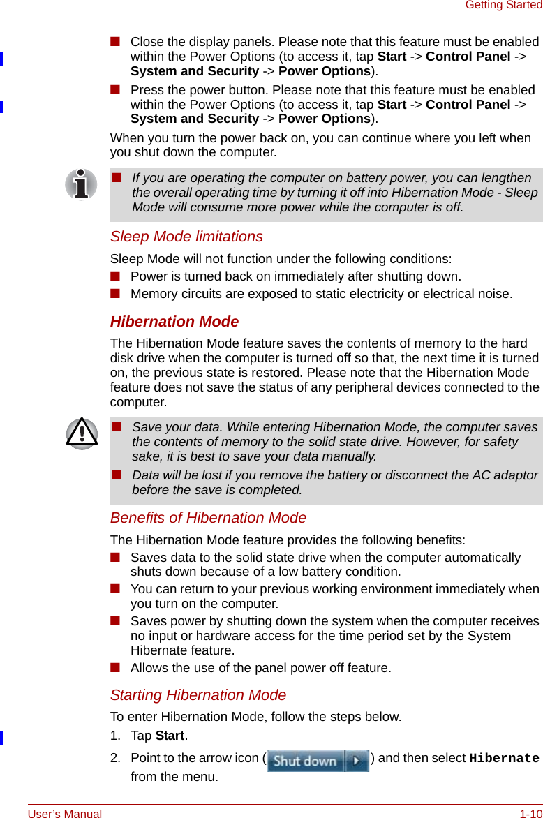 User’s Manual 1-10Getting Started■Close the display panels. Please note that this feature must be enabled within the Power Options (to access it, tap Start -&gt; Control Panel -&gt; System and Security -&gt; Power Options).■Press the power button. Please note that this feature must be enabled within the Power Options (to access it, tap Start -&gt; Control Panel -&gt; System and Security -&gt; Power Options).When you turn the power back on, you can continue where you left when you shut down the computer. Sleep Mode limitationsSleep Mode will not function under the following conditions:■Power is turned back on immediately after shutting down.■Memory circuits are exposed to static electricity or electrical noise.Hibernation ModeThe Hibernation Mode feature saves the contents of memory to the hard disk drive when the computer is turned off so that, the next time it is turned on, the previous state is restored. Please note that the Hibernation Mode feature does not save the status of any peripheral devices connected to the computer.Benefits of Hibernation ModeThe Hibernation Mode feature provides the following benefits:■Saves data to the solid state drive when the computer automatically shuts down because of a low battery condition.■You can return to your previous working environment immediately when you turn on the computer.■Saves power by shutting down the system when the computer receives no input or hardware access for the time period set by the System Hibernate feature.■Allows the use of the panel power off feature.Starting Hibernation ModeTo enter Hibernation Mode, follow the steps below.1. Tap Start.2. Point to the arrow icon ( ) and then select Hibernate from the menu.■If you are operating the computer on battery power, you can lengthen the overall operating time by turning it off into Hibernation Mode - Sleep Mode will consume more power while the computer is off.■Save your data. While entering Hibernation Mode, the computer saves the contents of memory to the solid state drive. However, for safety sake, it is best to save your data manually.■Data will be lost if you remove the battery or disconnect the AC adaptor before the save is completed. 