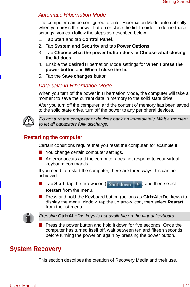 User’s Manual 1-11Getting StartedAutomatic Hibernation ModeThe computer can be configured to enter Hibernation Mode automatically when you press the power button or close the lid. In order to define these settings, you can follow the steps as described below:1. Tap Start and tap Control Panel.2. Tap System and Security and tap Power Options.3. Tap Choose what the power button does or Choose what closing the lid does.4. Enable the desired Hibernation Mode settings for When I press the power button and When I close the lid.5. Tap the Save changes button.Data save in Hibernation ModeWhen you turn off the power in Hibernation Mode, the computer will take a moment to save the current data in memory to the solid state drive.After you turn off the computer, and the content of memory has been saved to the solid state drive, turn off the power to any peripheral devices.Restarting the computerCertain conditions require that you reset the computer, for example if:■You change certain computer settings.■An error occurs and the computer does not respond to your virtual keyboard commands.If you need to restart the computer, there are three ways this can be achieved:■Tap Start, tap the arrow icon ( ) and then select Restart from the menu.■Press and hold the Keyboard button (actions as Ctrl+Alt+Del keys) to display the menu window, tap the up arrow icon, then select Restart from the list menu.■Press the power button and hold it down for five seconds. Once the computer has turned itself off, wait between ten and fifteen seconds before turning the power on again by pressing the power button.System RecoveryThis section describes the creation of Recovery Media and their use.Do not turn the computer or devices back on immediately. Wait a moment to let all capacitors fully discharge.Pressing Ctrl+Alt+Del keys is not available on the virtual keyboard.