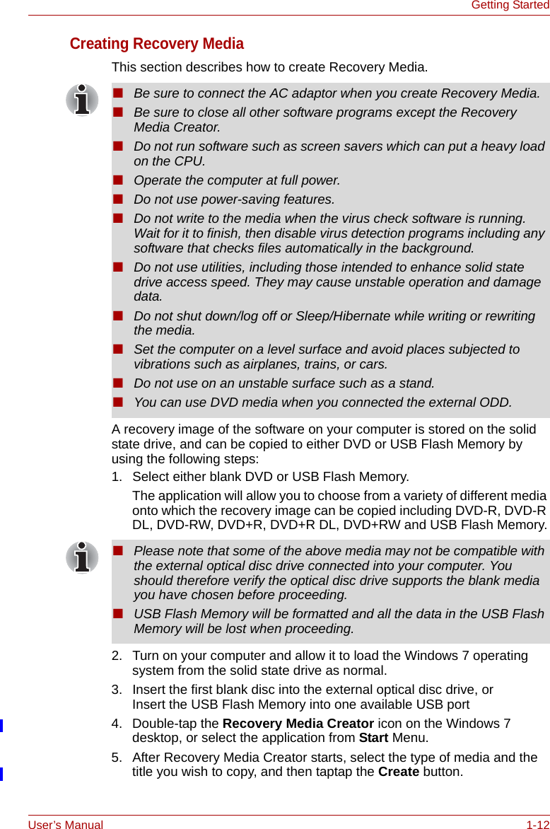 User’s Manual 1-12Getting StartedCreating Recovery MediaThis section describes how to create Recovery Media.A recovery image of the software on your computer is stored on the solid state drive, and can be copied to either DVD or USB Flash Memory by using the following steps:1. Select either blank DVD or USB Flash Memory.The application will allow you to choose from a variety of different media onto which the recovery image can be copied including DVD-R, DVD-R DL, DVD-RW, DVD+R, DVD+R DL, DVD+RW and USB Flash Memory.2. Turn on your computer and allow it to load the Windows 7 operating system from the solid state drive as normal.3. Insert the first blank disc into the external optical disc drive, orInsert the USB Flash Memory into one available USB port4. Double-tap the Recovery Media Creator icon on the Windows 7 desktop, or select the application from Start Menu.5. After Recovery Media Creator starts, select the type of media and the title you wish to copy, and then taptap the Create button.■Be sure to connect the AC adaptor when you create Recovery Media.■Be sure to close all other software programs except the Recovery Media Creator.■Do not run software such as screen savers which can put a heavy load on the CPU.■Operate the computer at full power.■Do not use power-saving features.■Do not write to the media when the virus check software is running. Wait for it to finish, then disable virus detection programs including any software that checks files automatically in the background.■Do not use utilities, including those intended to enhance solid state drive access speed. They may cause unstable operation and damage data.■Do not shut down/log off or Sleep/Hibernate while writing or rewriting the media.■Set the computer on a level surface and avoid places subjected to vibrations such as airplanes, trains, or cars. ■Do not use on an unstable surface such as a stand.■You can use DVD media when you connected the external ODD.■Please note that some of the above media may not be compatible with the external optical disc drive connected into your computer. You should therefore verify the optical disc drive supports the blank media you have chosen before proceeding.■USB Flash Memory will be formatted and all the data in the USB Flash Memory will be lost when proceeding.