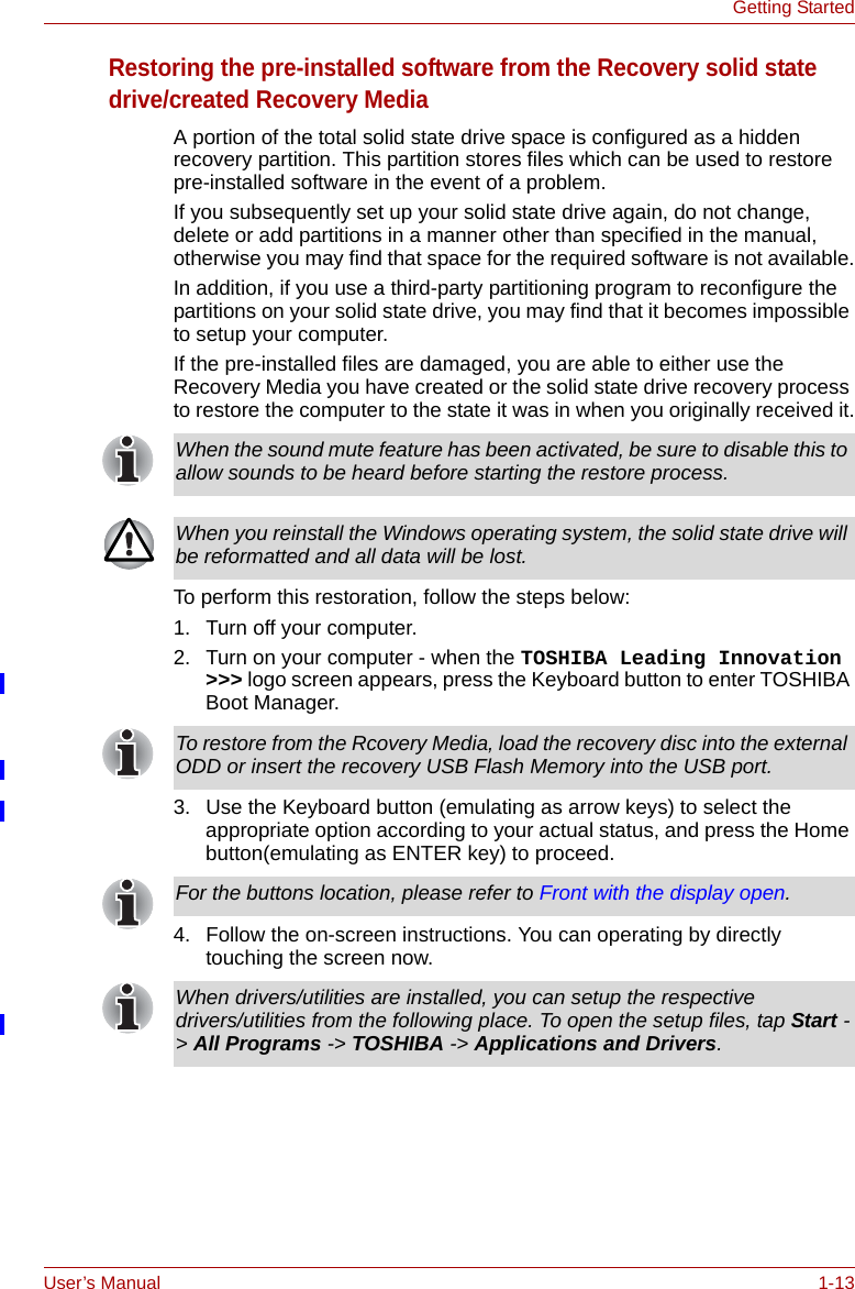 User’s Manual 1-13Getting StartedRestoring the pre-installed software from the Recovery solid state drive/created Recovery MediaA portion of the total solid state drive space is configured as a hidden recovery partition. This partition stores files which can be used to restore pre-installed software in the event of a problem.If you subsequently set up your solid state drive again, do not change, delete or add partitions in a manner other than specified in the manual, otherwise you may find that space for the required software is not available.In addition, if you use a third-party partitioning program to reconfigure the partitions on your solid state drive, you may find that it becomes impossible to setup your computer.If the pre-installed files are damaged, you are able to either use the Recovery Media you have created or the solid state drive recovery process to restore the computer to the state it was in when you originally received it.To perform this restoration, follow the steps below:1. Turn off your computer.2. Turn on your computer - when the TOSHIBA Leading Innovation &gt;&gt;&gt; logo screen appears, press the Keyboard button to enter TOSHIBA Boot Manager.3. Use the Keyboard button (emulating as arrow keys) to select the appropriate option according to your actual status, and press the Home button(emulating as ENTER key) to proceed.4. Follow the on-screen instructions. You can operating by directly touching the screen now.When the sound mute feature has been activated, be sure to disable this to allow sounds to be heard before starting the restore process. When you reinstall the Windows operating system, the solid state drive will be reformatted and all data will be lost.To restore from the Rcovery Media, load the recovery disc into the external ODD or insert the recovery USB Flash Memory into the USB port.For the buttons location, please refer to Front with the display open.When drivers/utilities are installed, you can setup the respective drivers/utilities from the following place. To open the setup files, tap Start -&gt; All Programs -&gt; TOSHIBA -&gt; Applications and Drivers.