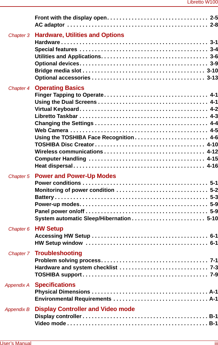 Libretto W100User’s Manual iiiFront with the display open. . . . . . . . . . . . . . . . . . . . . . . . . . . . . . . . .  2-5AC adaptor  . . . . . . . . . . . . . . . . . . . . . . . . . . . . . . . . . . . . . . . . . . . . . .  2-8Chapter 3 Hardware, Utilities and OptionsHardware . . . . . . . . . . . . . . . . . . . . . . . . . . . . . . . . . . . . . . . . . . . . . . . .  3-1Special features  . . . . . . . . . . . . . . . . . . . . . . . . . . . . . . . . . . . . . . . . . .  3-4Utilities and Applications. . . . . . . . . . . . . . . . . . . . . . . . . . . . . . . . . . .  3-6Optional devices. . . . . . . . . . . . . . . . . . . . . . . . . . . . . . . . . . . . . . . . . .  3-9Bridge media slot . . . . . . . . . . . . . . . . . . . . . . . . . . . . . . . . . . . . . . . .  3-10Optional accessories . . . . . . . . . . . . . . . . . . . . . . . . . . . . . . . . . . . . .  3-13Chapter 4 Operating BasicsFinger Tapping to Operate. . . . . . . . . . . . . . . . . . . . . . . . . . . . . . . . . .  4-1Using the Dual Screens . . . . . . . . . . . . . . . . . . . . . . . . . . . . . . . . . . . .  4-1Virtual Keyboard. . . . . . . . . . . . . . . . . . . . . . . . . . . . . . . . . . . . . . . . . .  4-2Libretto Taskbar . . . . . . . . . . . . . . . . . . . . . . . . . . . . . . . . . . . . . . . . . .  4-3Changing the Settings . . . . . . . . . . . . . . . . . . . . . . . . . . . . . . . . . . . . .  4-4Web Camera . . . . . . . . . . . . . . . . . . . . . . . . . . . . . . . . . . . . . . . . . . . . .  4-5Using the TOSHIBA Face Recognition . . . . . . . . . . . . . . . . . . . . . . . .  4-6TOSHIBA Disc Creator . . . . . . . . . . . . . . . . . . . . . . . . . . . . . . . . . . . .  4-10Wireless communications . . . . . . . . . . . . . . . . . . . . . . . . . . . . . . . . .  4-12Computer Handling  . . . . . . . . . . . . . . . . . . . . . . . . . . . . . . . . . . . . . .  4-15Heat dispersal. . . . . . . . . . . . . . . . . . . . . . . . . . . . . . . . . . . . . . . . . . .  4-16Chapter 5 Power and Power-Up ModesPower conditions . . . . . . . . . . . . . . . . . . . . . . . . . . . . . . . . . . . . . . . . .  5-1Monitoring of power condition . . . . . . . . . . . . . . . . . . . . . . . . . . . . . .  5-2Battery . . . . . . . . . . . . . . . . . . . . . . . . . . . . . . . . . . . . . . . . . . . . . . . . . .  5-3Power-up modes. . . . . . . . . . . . . . . . . . . . . . . . . . . . . . . . . . . . . . . . . .  5-9Panel power on/off . . . . . . . . . . . . . . . . . . . . . . . . . . . . . . . . . . . . . . . .  5-9System automatic Sleep/Hibernation . . . . . . . . . . . . . . . . . . . . . . . .  5-10Chapter 6 HW SetupAccessing HW Setup . . . . . . . . . . . . . . . . . . . . . . . . . . . . . . . . . . . . . .  6-1HW Setup window  . . . . . . . . . . . . . . . . . . . . . . . . . . . . . . . . . . . . . . . .  6-1Chapter 7 TroubleshootingProblem solving process. . . . . . . . . . . . . . . . . . . . . . . . . . . . . . . . . . .  7-1Hardware and system checklist . . . . . . . . . . . . . . . . . . . . . . . . . . . . .  7-3TOSHIBA support . . . . . . . . . . . . . . . . . . . . . . . . . . . . . . . . . . . . . . . . .  7-9Appendix A SpecificationsPhysical Dimensions . . . . . . . . . . . . . . . . . . . . . . . . . . . . . . . . . . . . . . A-1Environmental Requirements . . . . . . . . . . . . . . . . . . . . . . . . . . . . . . . A-1Appendix B Display Controller and Video modeDisplay controller . . . . . . . . . . . . . . . . . . . . . . . . . . . . . . . . . . . . . . . . . B-1Video mode . . . . . . . . . . . . . . . . . . . . . . . . . . . . . . . . . . . . . . . . . . . . . . B-1