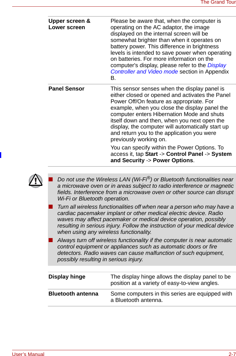 User’s Manual 2-7The Grand TourUpper screen &amp; Lower screen Please be aware that, when the computer is operating on the AC adaptor, the image displayed on the internal screen will be somewhat brighter than when it operates on battery power. This difference in brightness levels is intended to save power when operating on batteries. For more information on the computer&apos;s display, please refer to the Display Controller and Video mode section in Appendix B.Panel Sensor This sensor senses when the display panel is either closed or opened and activates the Panel Power Off/On feature as appropriate. For example, when you close the display panel the computer enters Hibernation Mode and shuts itself down and then, when you next open the display, the computer will automatically start up and return you to the application you were previously working on. You can specify within the Power Options. To access it, tap Start -&gt; Control Panel -&gt; System and Security -&gt; Power Options.■Do not use the Wireless LAN (Wi-Fi®) or Bluetooth functionalities near a microwave oven or in areas subject to radio interference or magnetic fields. Interference from a microwave oven or other source can disrupt Wi-Fi or Bluetooth operation.■Turn all wireless functionalities off when near a person who may have a cardiac pacemaker implant or other medical electric device. Radio waves may affect pacemaker or medical device operation, possibly resulting in serious injury. Follow the instruction of your medical device when using any wireless functionality.■Always turn off wireless functionality if the computer is near automatic control equipment or appliances such as automatic doors or fire detectors. Radio waves can cause malfunction of such equipment, possibly resulting in serious injury.Display hinge The display hinge allows the display panel to be position at a variety of easy-to-view angles.Bluetooth antenna Some computers in this series are equipped with a Bluetooth antenna.