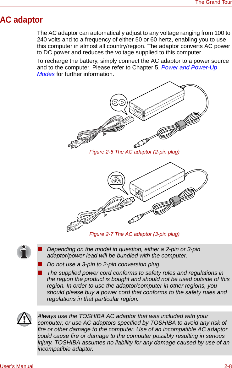 User’s Manual 2-8The Grand TourAC adaptorThe AC adaptor can automatically adjust to any voltage ranging from 100 to 240 volts and to a frequency of either 50 or 60 hertz, enabling you to use this computer in almost all country/region. The adaptor converts AC power to DC power and reduces the voltage supplied to this computer.To recharge the battery, simply connect the AC adaptor to a power source and to the computer. Please refer to Chapter 5, Power and Power-Up Modes for further information.Figure 2-6 The AC adaptor (2-pin plug)Figure 2-7 The AC adaptor (3-pin plug)■Depending on the model in question, either a 2-pin or 3-pin adaptor/power lead will be bundled with the computer.■Do not use a 3-pin to 2-pin conversion plug.■The supplied power cord conforms to safety rules and regulations in the region the product is bought and should not be used outside of this region. In order to use the adaptor/computer in other regions, you should please buy a power cord that conforms to the safety rules and regulations in that particular region.Always use the TOSHIBA AC adaptor that was included with your computer, or use AC adaptors specified by TOSHIBA to avoid any risk of fire or other damage to the computer. Use of an incompatible AC adaptor could cause fire or damage to the computer possibly resulting in serious injury. TOSHIBA assumes no liability for any damage caused by use of an incompatible adaptor.