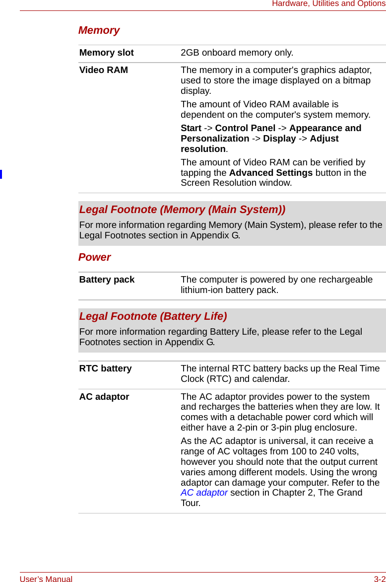 User’s Manual 3-2Hardware, Utilities and OptionsMemoryPower Memory slot 2GB onboard memory only.Video RAM The memory in a computer&apos;s graphics adaptor, used to store the image displayed on a bitmap display.The amount of Video RAM available is dependent on the computer&apos;s system memory.Start -&gt; Control Panel -&gt; Appearance and Personalization -&gt; Display -&gt; Adjust resolution.The amount of Video RAM can be verified by tapping the Advanced Settings button in the Screen Resolution window.Legal Footnote (Memory (Main System))For more information regarding Memory (Main System), please refer to the Legal Footnotes section in Appendix G.Battery pack The computer is powered by one rechargeable lithium-ion battery pack.Legal Footnote (Battery Life)For more information regarding Battery Life, please refer to the Legal Footnotes section in Appendix G.RTC battery The internal RTC battery backs up the Real Time Clock (RTC) and calendar.AC adaptor The AC adaptor provides power to the system and recharges the batteries when they are low. It comes with a detachable power cord which will either have a 2-pin or 3-pin plug enclosure.As the AC adaptor is universal, it can receive a range of AC voltages from 100 to 240 volts, however you should note that the output current varies among different models. Using the wrong adaptor can damage your computer. Refer to the AC adaptor section in Chapter 2, The Grand Tour.