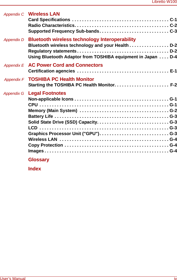 Libretto W100User’s Manual ivAppendix C Wireless LANCard Specifications  . . . . . . . . . . . . . . . . . . . . . . . . . . . . . . . . . . . . . . . C-1Radio Characteristics. . . . . . . . . . . . . . . . . . . . . . . . . . . . . . . . . . . . . . C-2Supported Frequency Sub-bands. . . . . . . . . . . . . . . . . . . . . . . . . . . . C-3Appendix D Bluetooth wireless technology InteroperabilityBluetooth wireless technology and your Health . . . . . . . . . . . . . . . . D-2Regulatory statements. . . . . . . . . . . . . . . . . . . . . . . . . . . . . . . . . . . . . D-2Using Bluetooth Adaptor from TOSHIBA equipment in Japan  . . . . D-4Appendix E AC Power Cord and ConnectorsCertification agencies  . . . . . . . . . . . . . . . . . . . . . . . . . . . . . . . . . . . . . E-1Appendix F TOSHIBA PC Health MonitorStarting the TOSHIBA PC Health Monitor. . . . . . . . . . . . . . . . . . . . . . F-2Appendix G Legal FootnotesNon-applicable Icons . . . . . . . . . . . . . . . . . . . . . . . . . . . . . . . . . . . . . . G-1CPU . . . . . . . . . . . . . . . . . . . . . . . . . . . . . . . . . . . . . . . . . . . . . . . . . . . . G-1Memory (Main System)  . . . . . . . . . . . . . . . . . . . . . . . . . . . . . . . . . . . . G-2Battery Life . . . . . . . . . . . . . . . . . . . . . . . . . . . . . . . . . . . . . . . . . . . . . . G-3Solid State Drive (SSD) Capacity. . . . . . . . . . . . . . . . . . . . . . . . . . . . . G-3LCD  . . . . . . . . . . . . . . . . . . . . . . . . . . . . . . . . . . . . . . . . . . . . . . . . . . . . G-3Graphics Processor Unit (&quot;GPU&quot;). . . . . . . . . . . . . . . . . . . . . . . . . . . . G-3Wireless LAN  . . . . . . . . . . . . . . . . . . . . . . . . . . . . . . . . . . . . . . . . . . . . G-4Copy Protection . . . . . . . . . . . . . . . . . . . . . . . . . . . . . . . . . . . . . . . . . . G-4Images . . . . . . . . . . . . . . . . . . . . . . . . . . . . . . . . . . . . . . . . . . . . . . . . . . G-4GlossaryIndex