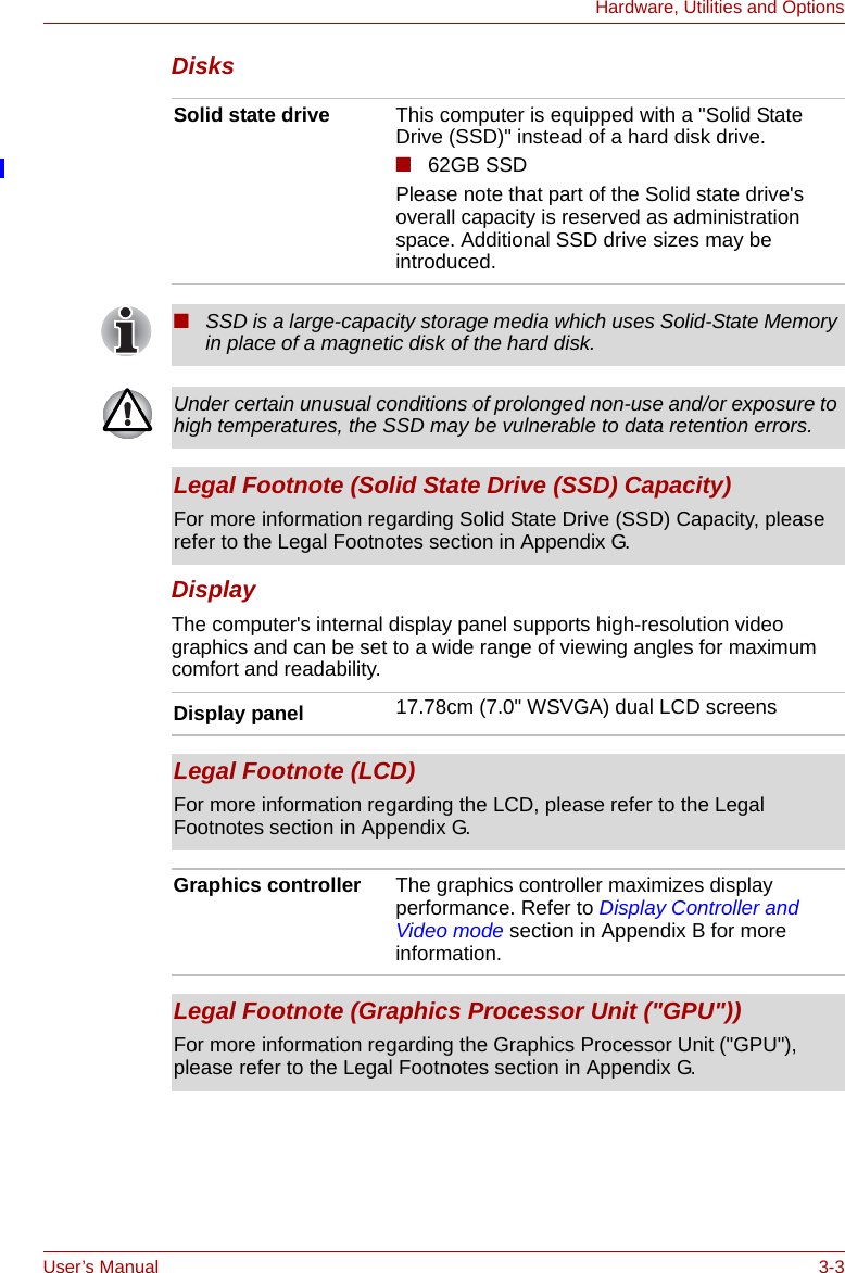 User’s Manual 3-3Hardware, Utilities and OptionsDisksDisplayThe computer&apos;s internal display panel supports high-resolution video graphics and can be set to a wide range of viewing angles for maximum comfort and readability.Solid state drive This computer is equipped with a &quot;Solid State Drive (SSD)&quot; instead of a hard disk drive.■62GB SSDPlease note that part of the Solid state drive&apos;s overall capacity is reserved as administration space. Additional SSD drive sizes may be introduced.■SSD is a large-capacity storage media which uses Solid-State Memory in place of a magnetic disk of the hard disk.Under certain unusual conditions of prolonged non-use and/or exposure to high temperatures, the SSD may be vulnerable to data retention errors.Legal Footnote (Solid State Drive (SSD) Capacity)For more information regarding Solid State Drive (SSD) Capacity, please refer to the Legal Footnotes section in Appendix G.Display panel 17.78cm (7.0&quot; WSVGA) dual LCD screensLegal Footnote (LCD)For more information regarding the LCD, please refer to the Legal Footnotes section in Appendix G.Graphics controller The graphics controller maximizes display performance. Refer to Display Controller and Video mode section in Appendix B for more information.Legal Footnote (Graphics Processor Unit (&quot;GPU&quot;))For more information regarding the Graphics Processor Unit (&quot;GPU&quot;), please refer to the Legal Footnotes section in Appendix G.