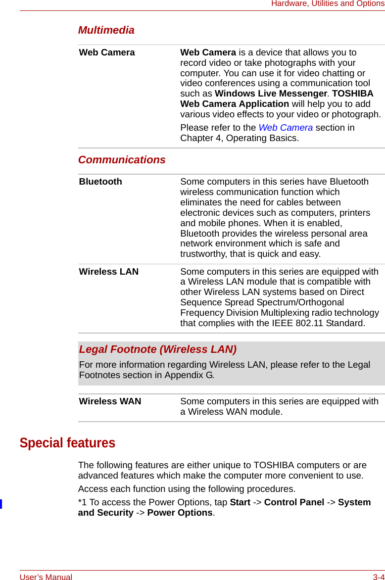 User’s Manual 3-4Hardware, Utilities and OptionsMultimediaCommunications Special featuresThe following features are either unique to TOSHIBA computers or are advanced features which make the computer more convenient to use.Access each function using the following procedures.*1 To access the Power Options, tap Start -&gt; Control Panel -&gt; System and Security -&gt; Power Options.Web Camera Web Camera is a device that allows you to record video or take photographs with your computer. You can use it for video chatting or video conferences using a communication tool such as Windows Live Messenger. TOSHIBA Web Camera Application will help you to add various video effects to your video or photograph.Please refer to the Web Camera section in Chapter 4, Operating Basics.Bluetooth Some computers in this series have Bluetooth wireless communication function which eliminates the need for cables between electronic devices such as computers, printers and mobile phones. When it is enabled, Bluetooth provides the wireless personal area network environment which is safe and trustworthy, that is quick and easy.Wireless LAN Some computers in this series are equipped with a Wireless LAN module that is compatible with other Wireless LAN systems based on Direct Sequence Spread Spectrum/Orthogonal Frequency Division Multiplexing radio technology that complies with the IEEE 802.11 Standard.Legal Footnote (Wireless LAN)For more information regarding Wireless LAN, please refer to the Legal Footnotes section in Appendix G.Wireless WAN Some computers in this series are equipped with a Wireless WAN module. 