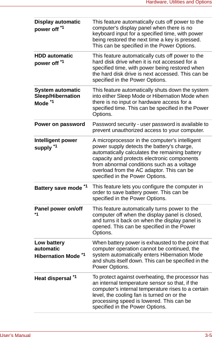 User’s Manual 3-5Hardware, Utilities and OptionsDisplay automatic power off *1 This feature automatically cuts off power to the computer&apos;s display panel when there is no keyboard input for a specified time, with power being restored the next time a key is pressed. This can be specified in the Power Options.HDD automatic power off *1 This feature automatically cuts off power to the hard disk drive when it is not accessed for a specified time, with power being restored when the hard disk drive is next accessed. This can be specified in the Power Options.System automatic Sleep/Hibernation Mode *1This feature automatically shuts down the system into either Sleep Mode or Hibernation Mode when there is no input or hardware access for a specified time. This can be specified in the Power Options.Power on password Password security - user password is available to prevent unauthorized access to your computer.Intelligent power supply *1 A microprocessor in the computer&apos;s intelligent power supply detects the battery&apos;s charge, automatically calculates the remaining battery capacity and protects electronic components from abnormal conditions such as a voltage overload from the AC adaptor. This can be specified in the Power Options.Battery save mode *1 This feature lets you configure the computer in order to save battery power. This can be specified in the Power Options. Panel power on/off *1 This feature automatically turns power to the computer off when the display panel is closed, and turns it back on when the display panel is opened. This can be specified in the Power Options. Low battery automatic Hibernation Mode *1When battery power is exhausted to the point that computer operation cannot be continued, the system automatically enters Hibernation Mode and shuts itself down. This can be specified in the Power Options. Heat dispersal *1 To protect against overheating, the processor has an internal temperature sensor so that, if the computer&apos;s internal temperature rises to a certain level, the cooling fan is turned on or the processing speed is lowered. This can be specified in the Power Options.