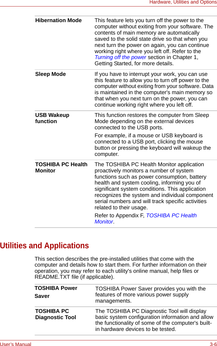 User’s Manual 3-6Hardware, Utilities and OptionsUtilities and ApplicationsThis section describes the pre-installed utilities that come with the computer and details how to start them. For further information on their operation, you may refer to each utility&apos;s online manual, help files or README.TXT file (if applicable).Hibernation Mode This feature lets you turn off the power to the computer without exiting from your software. The contents of main memory are automatically saved to the solid state drive so that when you next turn the power on again, you can continue working right where you left off. Refer to the Turning off the power section in Chapter 1, Getting Started, for more details.Sleep Mode If you have to interrupt your work, you can use this feature to allow you to turn off power to the computer without exiting from your software. Data is maintained in the computer&apos;s main memory so that when you next turn on the power, you can continue working right where you left off.USB Wakeup function This function restores the computer from Sleep Mode depending on the external devices connected to the USB ports.For example, if a mouse or USB keyboard is connected to a USB port, clicking the mouse button or pressing the keyboard will wakeup the computer. TOSHIBA PC Health Monitor The TOSHIBA PC Health Monitor application proactively monitors a number of system functions such as power consumption, battery health and system cooling, informing you of significant system conditions. This application recognizes the system and individual component serial numbers and will track specific activities related to their usage.Refer to Appendix F, TOSHIBA PC Health Monitor.TOSHIBA PowerSaverTOSHIBA Power Saver provides you with the features of more various power supply managements.TOSHIBA PC Diagnostic Tool The TOSHIBA PC Diagnostic Tool will display basic system configuration information and allow the functionality of some of the computer&apos;s built-in hardware devices to be tested.