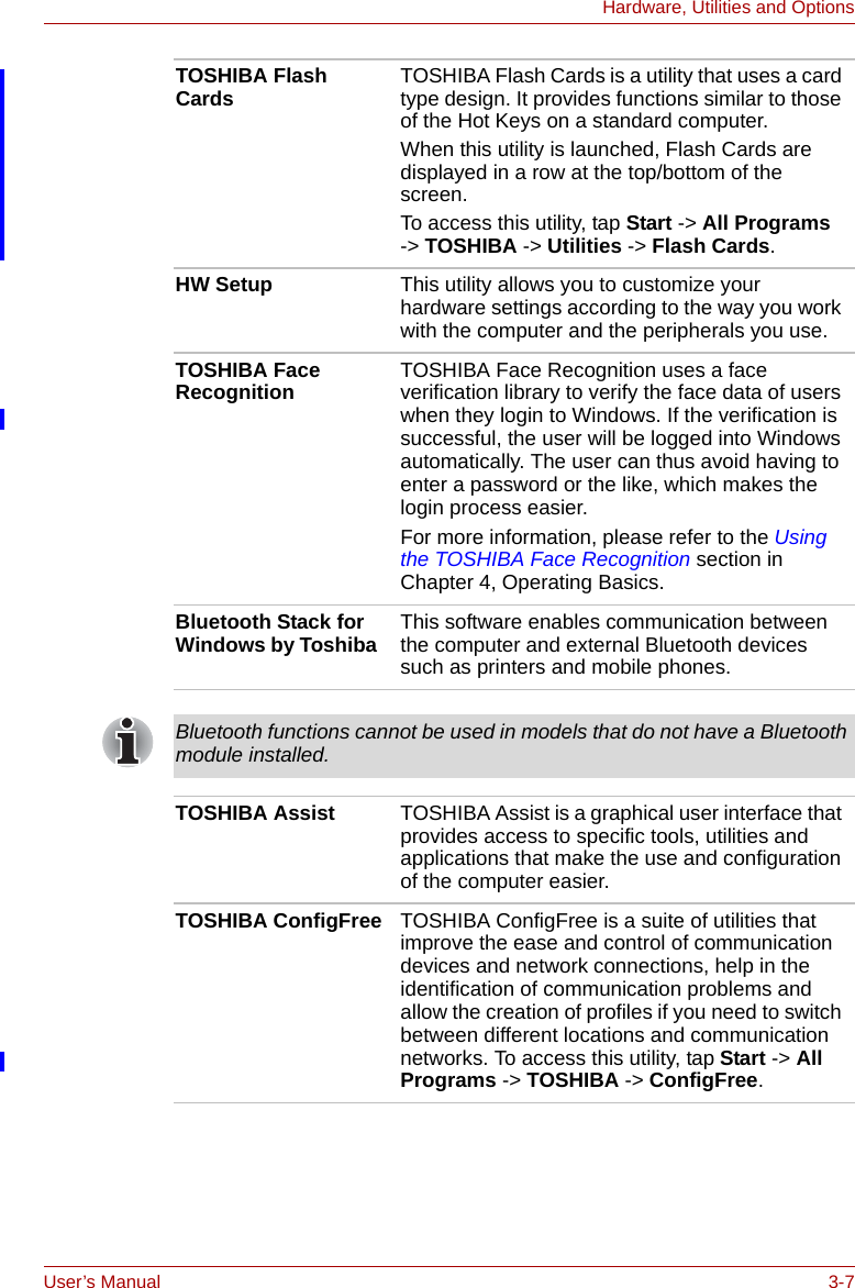 User’s Manual 3-7Hardware, Utilities and OptionsTOSHIBA Flash Cards TOSHIBA Flash Cards is a utility that uses a card type design. It provides functions similar to those of the Hot Keys on a standard computer.When this utility is launched, Flash Cards are displayed in a row at the top/bottom of the screen.To access this utility, tap Start -&gt; All Programs -&gt; TOSHIBA -&gt; Utilities -&gt; Flash Cards.HW Setup This utility allows you to customize your hardware settings according to the way you work with the computer and the peripherals you use.TOSHIBA Face Recognition TOSHIBA Face Recognition uses a face verification library to verify the face data of users when they login to Windows. If the verification is successful, the user will be logged into Windows automatically. The user can thus avoid having to enter a password or the like, which makes the login process easier.For more information, please refer to the Using the TOSHIBA Face Recognition section in Chapter 4, Operating Basics.Bluetooth Stack for Windows by Toshiba  This software enables communication between the computer and external Bluetooth devices such as printers and mobile phones.Bluetooth functions cannot be used in models that do not have a Bluetooth module installed.TOSHIBA Assist TOSHIBA Assist is a graphical user interface that provides access to specific tools, utilities and applications that make the use and configuration of the computer easier.TOSHIBA ConfigFree TOSHIBA ConfigFree is a suite of utilities that improve the ease and control of communication devices and network connections, help in the identification of communication problems and allow the creation of profiles if you need to switch between different locations and communication networks. To access this utility, tap Start -&gt; All Programs -&gt; TOSHIBA -&gt; ConfigFree.