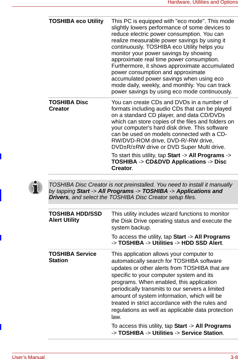 User’s Manual 3-8Hardware, Utilities and OptionsTOSHIBA eco Utility This PC is equipped with &quot;eco mode&quot;. This mode slightly lowers performance of some devices to reduce electric power consumption. You can realize measurable power savings by using it continuously. TOSHIBA eco Utility helps you monitor your power savings by showing approximate real time power consumption. Furthermore, it shows approximate accumulated power consumption and approximate accumulated power savings when using eco mode daily, weekly, and monthly. You can track power savings by using eco mode continuously.TOSHIBA Disc Creator You can create CDs and DVDs in a number of formats including audio CDs that can be played on a standard CD player, and data CD/DVDs which can store copies of the files and folders on your computer&apos;s hard disk drive. This software can be used on models connected with a CD-RW/DVD-ROM drive, DVD-R/-RW drive, DVD±R/±RW drive or DVD Super Multi drive.To start this utility, tap Start -&gt; All Programs -&gt; TOSHIBA -&gt; CD&amp;DVD Applications -&gt; Disc Creator.TOSHIBA Disc Creator is not preinstalled. You need to install it manually by tapping Start -&gt; All Programs -&gt; TOSHIBA -&gt; Applications and Drivers, and select the TOSHIBA Disc Creator setup files.TOSHIBA HDD/SSD Alert Utility This utility includes wizard functions to monitor the Disk Drive operating status and execute the system backup.To access the utility, tap Start -&gt; All Programs  -&gt; TOSHIBA -&gt; Utilities -&gt; HDD SSD Alert.TOSHIBA Service Station This application allows your computer to automatically search for TOSHIBA software updates or other alerts from TOSHIBA that are specific to your computer system and its programs. When enabled, this application periodically transmits to our servers a limited amount of system information, which will be treated in strict accordance with the rules and regulations as well as applicable data protection law.To access this utility, tap Start -&gt; All Programs -&gt; TOSHIBA -&gt; Utilities -&gt; Service Station.