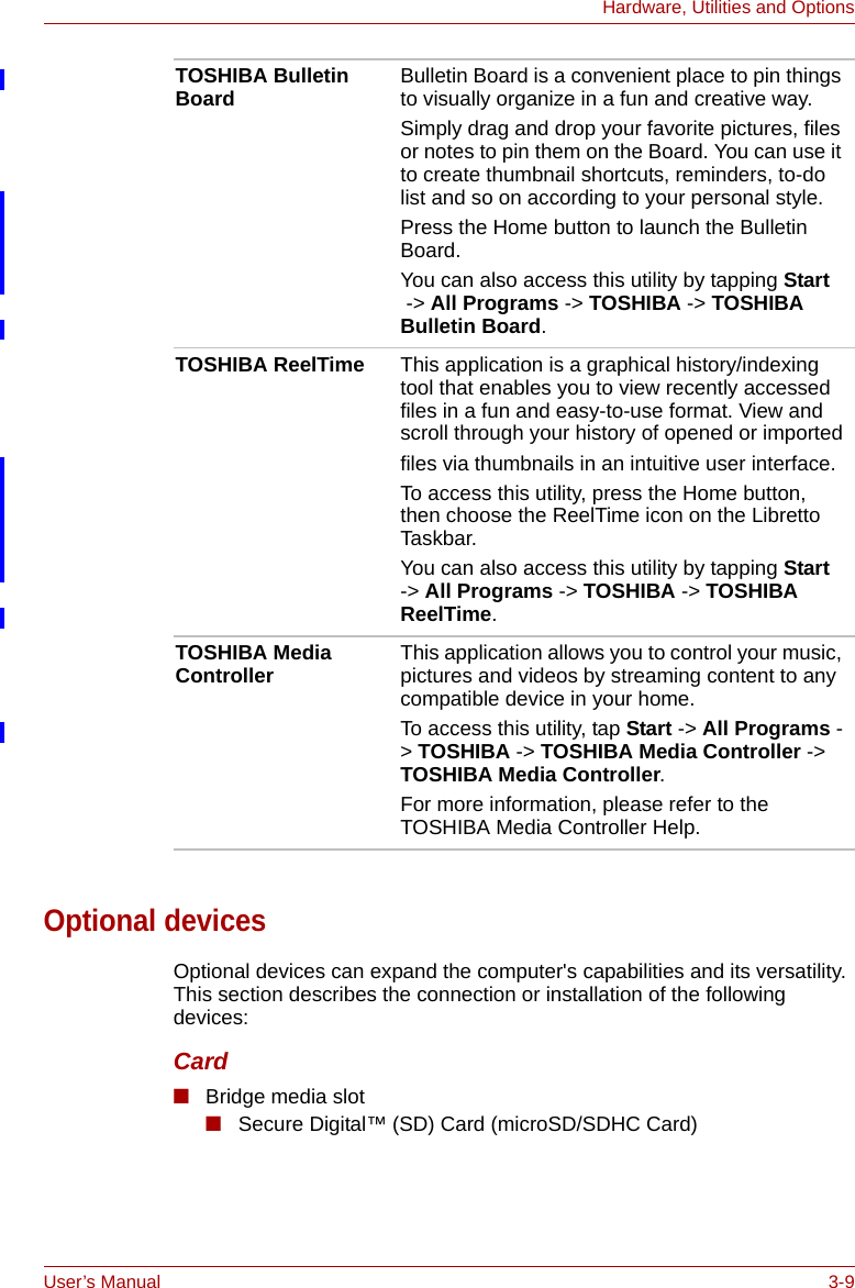 User’s Manual 3-9Hardware, Utilities and OptionsOptional devicesOptional devices can expand the computer&apos;s capabilities and its versatility. This section describes the connection or installation of the following devices: Card■Bridge media slot■Secure Digital™ (SD) Card (microSD/SDHC Card) TOSHIBA Bulletin Board Bulletin Board is a convenient place to pin things to visually organize in a fun and creative way.Simply drag and drop your favorite pictures, files or notes to pin them on the Board. You can use it to create thumbnail shortcuts, reminders, to-do list and so on according to your personal style.Press the Home button to launch the Bulletin Board.You can also access this utility by tapping Start -&gt; All Programs -&gt; TOSHIBA -&gt; TOSHIBA Bulletin Board.TOSHIBA ReelTime This application is a graphical history/indexing tool that enables you to view recently accessed files in a fun and easy-to-use format. View and scroll through your history of opened or importedfiles via thumbnails in an intuitive user interface.To access this utility, press the Home button, then choose the ReelTime icon on the Libretto Taskbar.You can also access this utility by tapping Start -&gt; All Programs -&gt; TOSHIBA -&gt; TOSHIBA ReelTime.TOSHIBA Media Controller This application allows you to control your music, pictures and videos by streaming content to any compatible device in your home.To access this utility, tap Start -&gt; All Programs -&gt; TOSHIBA -&gt; TOSHIBA Media Controller -&gt; TOSHIBA Media Controller.For more information, please refer to the TOSHIBA Media Controller Help.