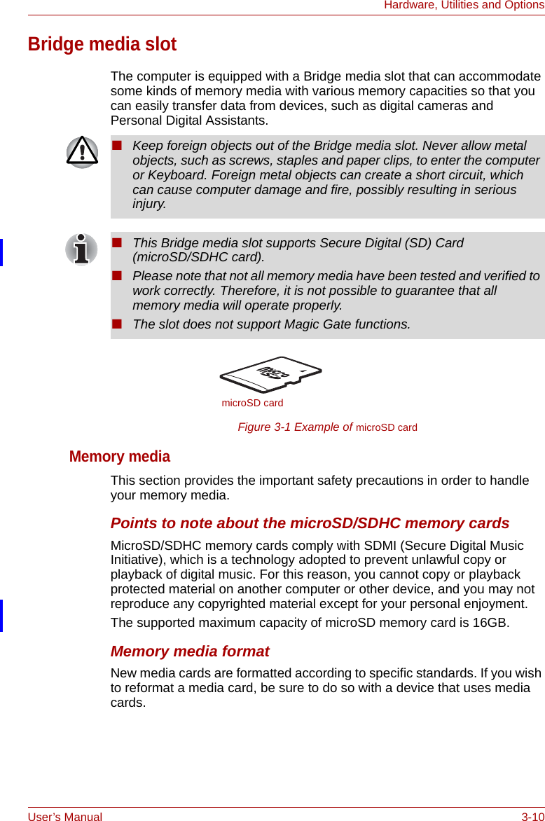 User’s Manual 3-10Hardware, Utilities and OptionsBridge media slotThe computer is equipped with a Bridge media slot that can accommodate some kinds of memory media with various memory capacities so that you can easily transfer data from devices, such as digital cameras and Personal Digital Assistants. Figure 3-1 Example of microSD cardMemory mediaThis section provides the important safety precautions in order to handle your memory media.Points to note about the microSD/SDHC memory cardsMicroSD/SDHC memory cards comply with SDMI (Secure Digital Music Initiative), which is a technology adopted to prevent unlawful copy or playback of digital music. For this reason, you cannot copy or playback protected material on another computer or other device, and you may not reproduce any copyrighted material except for your personal enjoyment.The supported maximum capacity of microSD memory card is 16GB. Memory media formatNew media cards are formatted according to specific standards. If you wish to reformat a media card, be sure to do so with a device that uses media cards.■Keep foreign objects out of the Bridge media slot. Never allow metal objects, such as screws, staples and paper clips, to enter the computer or Keyboard. Foreign metal objects can create a short circuit, which can cause computer damage and fire, possibly resulting in serious injury.■This Bridge media slot supports Secure Digital (SD) Card (microSD/SDHC card).■Please note that not all memory media have been tested and verified to work correctly. Therefore, it is not possible to guarantee that all memory media will operate properly.■The slot does not support Magic Gate functions.microSD card