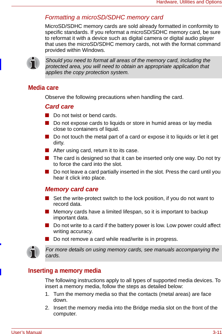 User’s Manual 3-11Hardware, Utilities and OptionsFormatting a microSD/SDHC memory cardMicroSD/SDHC memory cards are sold already formatted in conformity to specific standards. If you reformat a microSD/SDHC memory card, be sure to reformat it with a device such as digital camera or digital audio player that uses the microSD/SDHC memory cards, not with the format command provided within Windows.Media careObserve the following precautions when handling the card.Card care■Do not twist or bend cards.■Do not expose cards to liquids or store in humid areas or lay media close to containers of liquid.■Do not touch the metal part of a card or expose it to liquids or let it get dirty.■After using card, return it to its case.■The card is designed so that it can be inserted only one way. Do not try to force the card into the slot.■Do not leave a card partially inserted in the slot. Press the card until you hear it click into place.Memory card care■Set the write-protect switch to the lock position, if you do not want to record data.■Memory cards have a limited lifespan, so it is important to backup important data.■Do not write to a card if the battery power is low. Low power could affect writing accuracy.■Do not remove a card while read/write is in progress.Inserting a memory mediaThe following instructions apply to all types of supported media devices. To insert a memory media, follow the steps as detailed below:1. Turn the memory media so that the contacts (metal areas) are face down.2. Insert the memory media into the Bridge media slot on the front of the computer.Should you need to format all areas of the memory card, including the protected area, you will need to obtain an appropriate application that applies the copy protection system.For more details on using memory cards, see manuals accompanying the cards.