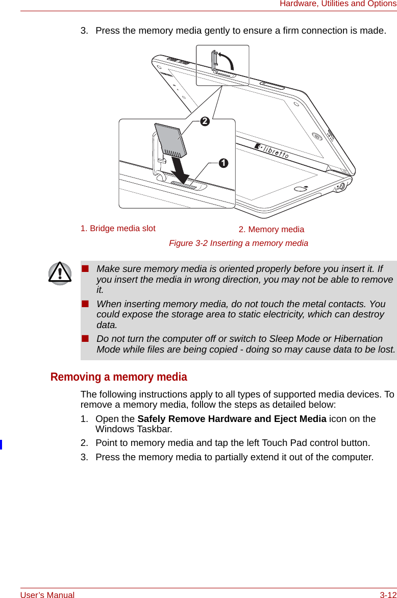 User’s Manual 3-12Hardware, Utilities and Options3. Press the memory media gently to ensure a firm connection is made.Figure 3-2 Inserting a memory mediaRemoving a memory mediaThe following instructions apply to all types of supported media devices. To remove a memory media, follow the steps as detailed below:1. Open the Safely Remove Hardware and Eject Media icon on the Windows Taskbar.2. Point to memory media and tap the left Touch Pad control button.3. Press the memory media to partially extend it out of the computer.1. Bridge media slot 2. Memory media12■Make sure memory media is oriented properly before you insert it. If you insert the media in wrong direction, you may not be able to remove it.■When inserting memory media, do not touch the metal contacts. You could expose the storage area to static electricity, which can destroy data.■Do not turn the computer off or switch to Sleep Mode or Hibernation Mode while files are being copied - doing so may cause data to be lost.