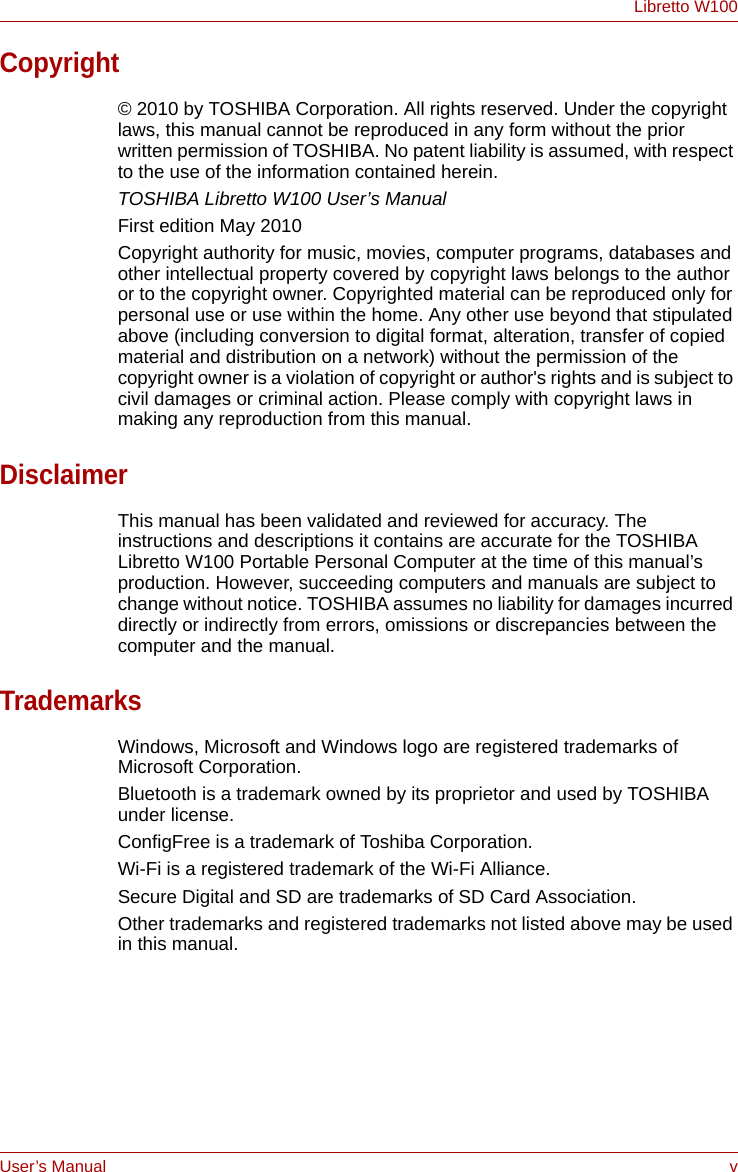 User’s Manual vLibretto W100Copyright© 2010 by TOSHIBA Corporation. All rights reserved. Under the copyright laws, this manual cannot be reproduced in any form without the prior written permission of TOSHIBA. No patent liability is assumed, with respect to the use of the information contained herein.TOSHIBA Libretto W100 User’s ManualFirst edition May 2010Copyright authority for music, movies, computer programs, databases and other intellectual property covered by copyright laws belongs to the author or to the copyright owner. Copyrighted material can be reproduced only for personal use or use within the home. Any other use beyond that stipulated above (including conversion to digital format, alteration, transfer of copied material and distribution on a network) without the permission of the copyright owner is a violation of copyright or author&apos;s rights and is subject to civil damages or criminal action. Please comply with copyright laws in making any reproduction from this manual.DisclaimerThis manual has been validated and reviewed for accuracy. The instructions and descriptions it contains are accurate for the TOSHIBA Libretto W100 Portable Personal Computer at the time of this manual’s production. However, succeeding computers and manuals are subject to change without notice. TOSHIBA assumes no liability for damages incurred directly or indirectly from errors, omissions or discrepancies between the computer and the manual.TrademarksWindows, Microsoft and Windows logo are registered trademarks of Microsoft Corporation.Bluetooth is a trademark owned by its proprietor and used by TOSHIBA under license.ConfigFree is a trademark of Toshiba Corporation.Wi-Fi is a registered trademark of the Wi-Fi Alliance.Secure Digital and SD are trademarks of SD Card Association.Other trademarks and registered trademarks not listed above may be used in this manual.