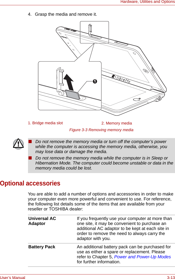 User’s Manual 3-13Hardware, Utilities and Options4. Grasp the media and remove it.Figure 3-3 Removing memory mediaOptional accessoriesYou are able to add a number of options and accessories in order to make your computer even more powerful and convenient to use. For reference, the following list details some of the items that are available from your reseller or TOSHIBA dealer:1. Bridge media slot 2. Memory media1■Do not remove the memory media or turn off the computer’s power while the computer is accessing the memory media, otherwise, you may lose data or damage the media.■Do not remove the memory media while the computer is in Sleep or Hibernation Mode. The computer could become unstable or data in the memory media could be lost.Universal AC Adaptor If you frequently use your computer at more than one site, it may be convenient to purchase an additional AC adaptor to be kept at each site in order to remove the need to always carry the adaptor with you.Battery Pack An additional battery pack can be purchased for use as either a spare or replacement. Please refer to Chapter 5, Power and Power-Up Modes for further information.