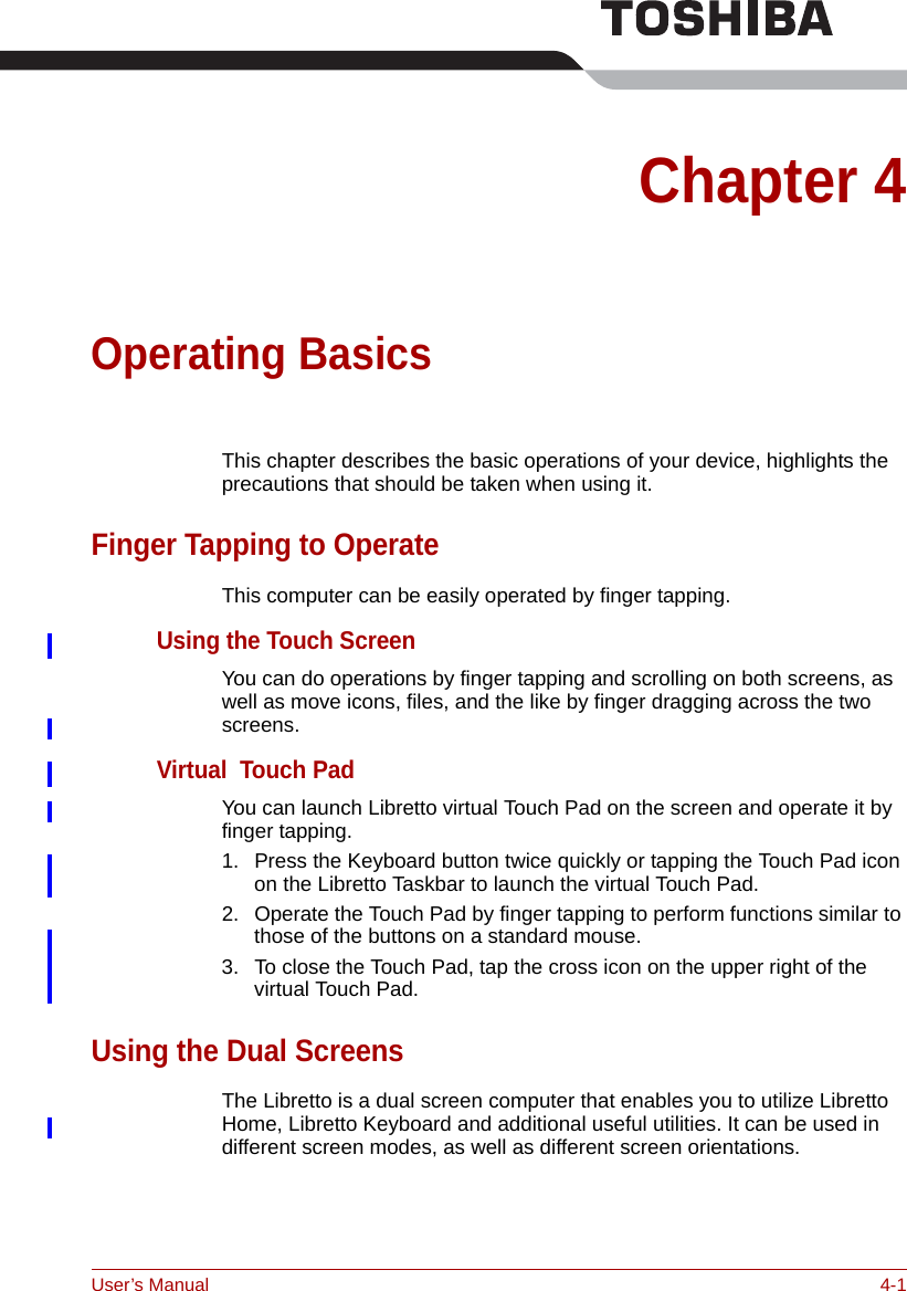 User’s Manual 4-1Chapter 4Operating BasicsThis chapter describes the basic operations of your device, highlights the precautions that should be taken when using it.Finger Tapping to OperateThis computer can be easily operated by finger tapping.Using the Touch ScreenYou can do operations by finger tapping and scrolling on both screens, as well as move icons, files, and the like by finger dragging across the two screens.Virtual  Touch PadYou can launch Libretto virtual Touch Pad on the screen and operate it by finger tapping.1. Press the Keyboard button twice quickly or tapping the Touch Pad icon on the Libretto Taskbar to launch the virtual Touch Pad.2. Operate the Touch Pad by finger tapping to perform functions similar to those of the buttons on a standard mouse.3. To close the Touch Pad, tap the cross icon on the upper right of the virtual Touch Pad.Using the Dual ScreensThe Libretto is a dual screen computer that enables you to utilize Libretto Home, Libretto Keyboard and additional useful utilities. It can be used in different screen modes, as well as different screen orientations.