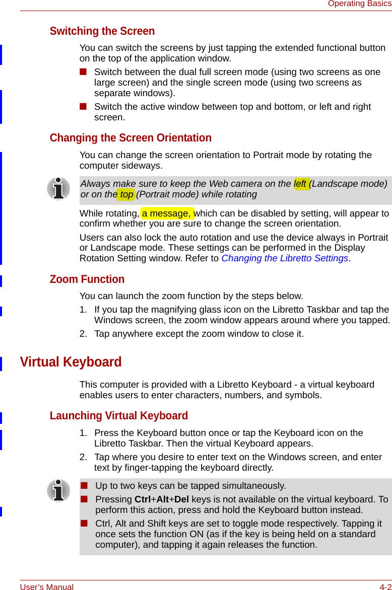 User’s Manual 4-2Operating BasicsSwitching the ScreenYou can switch the screens by just tapping the extended functional button  on the top of the application window.■Switch between the dual full screen mode (using two screens as one large screen) and the single screen mode (using two screens as separate windows). ■Switch the active window between top and bottom, or left and right screen. Changing the Screen OrientationYou can change the screen orientation to Portrait mode by rotating the computer sideways.While rotating, a message, which can be disabled by setting, will appear to confirm whether you are sure to change the screen orientation. Users can also lock the auto rotation and use the device always in Portrait or Landscape mode. These settings can be performed in the Display Rotation Setting window. Refer to Changing the Libretto Settings.Zoom FunctionYou can launch the zoom function by the steps below. 1. If you tap the magnifying glass icon on the Libretto Taskbar and tap the Windows screen, the zoom window appears around where you tapped.2. Tap anywhere except the zoom window to close it.Virtual KeyboardThis computer is provided with a Libretto Keyboard - a virtual keyboard enables users to enter characters, numbers, and symbols.Launching Virtual Keyboard1. Press the Keyboard button once or tap the Keyboard icon on the Libretto Taskbar. Then the virtual Keyboard appears.2. Tap where you desire to enter text on the Windows screen, and enter text by finger-tapping the keyboard directly.Always make sure to keep the Web camera on the left (Landscape mode) or on the top (Portrait mode) while rotating■Up to two keys can be tapped simultaneously.■Pressing Ctrl+Alt+Del keys is not available on the virtual keyboard. To perform this action, press and hold the Keyboard button instead.■Ctrl, Alt and Shift keys are set to toggle mode respectively. Tapping it once sets the function ON (as if the key is being held on a standard computer), and tapping it again releases the function.