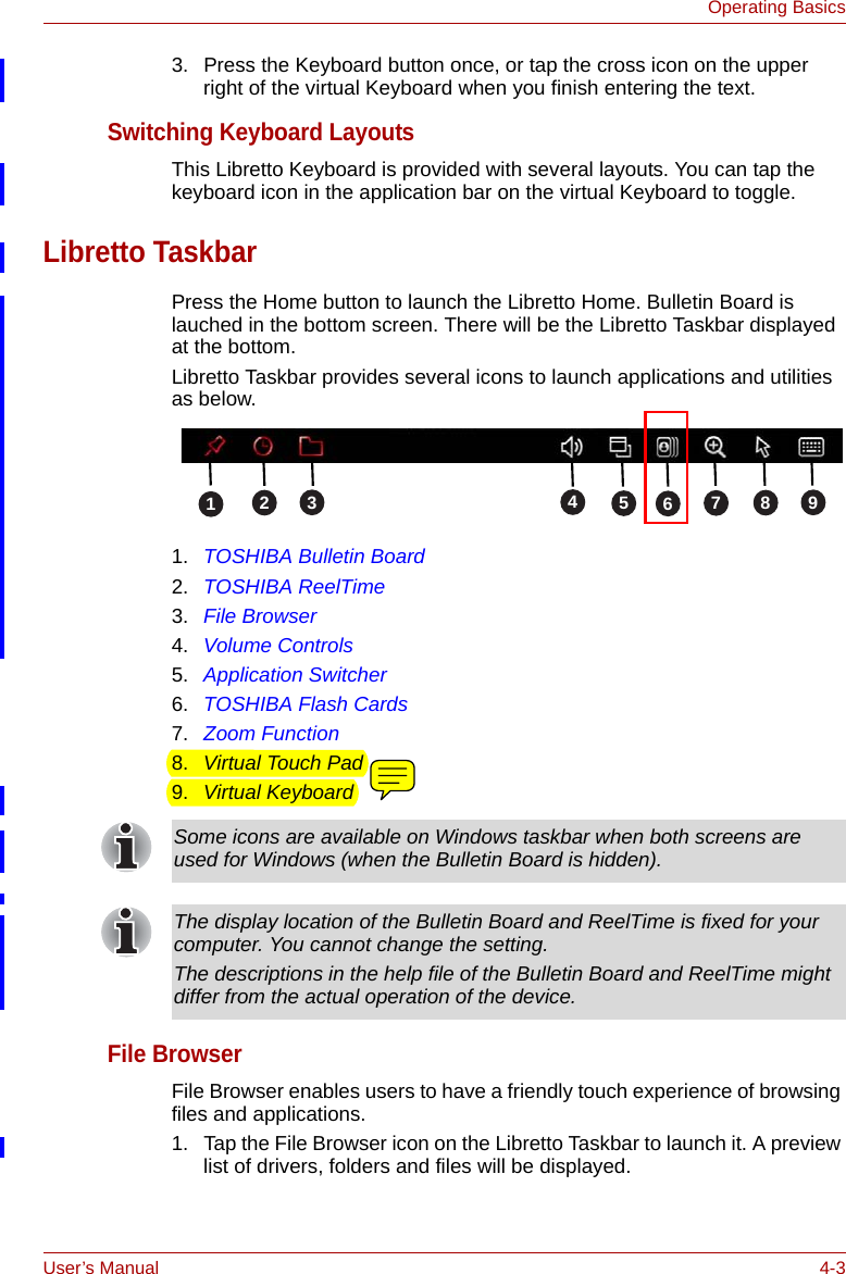 User’s Manual 4-3Operating Basics3. Press the Keyboard button once, or tap the cross icon on the upper right of the virtual Keyboard when you finish entering the text.Switching Keyboard LayoutsThis Libretto Keyboard is provided with several layouts. You can tap the keyboard icon in the application bar on the virtual Keyboard to toggle.Libretto TaskbarPress the Home button to launch the Libretto Home. Bulletin Board is lauched in the bottom screen. There will be the Libretto Taskbar displayed at the bottom.Libretto Taskbar provides several icons to launch applications and utilities as below.1. TOSHIBA Bulletin Board2. TOSHIBA ReelTime3. File Browser4. Volume Controls5. Application Switcher6. TOSHIBA Flash Cards7. Zoom Function8. Virtual Touch Pad9. Virtual KeyboardFile BrowserFile Browser enables users to have a friendly touch experience of browsing files and applications.1. Tap the File Browser icon on the Libretto Taskbar to launch it. A preview list of drivers, folders and files will be displayed.   123568749Some icons are available on Windows taskbar when both screens are used for Windows (when the Bulletin Board is hidden).The display location of the Bulletin Board and ReelTime is fixed for your computer. You cannot change the setting.The descriptions in the help file of the Bulletin Board and ReelTime might differ from the actual operation of the device.