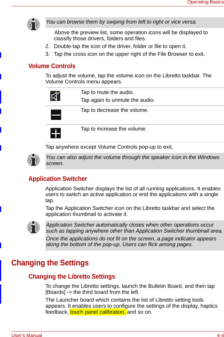 User’s Manual 4-4Operating Basics      Above the preview list, some operation icons will be displayed to classify those drivers, folders and files.2. Double-tap the icon of the driver, folder or file to open it.3. Tap the cross icon on the upper right of the File Browser to exit.Volume ControlsTo adjust the volume, tap the volume icon on the Libretto taskbar. The Volume Controls menu appears.Tap anywhere except Volume Controls pop-up to exit.Application SwitcherApplication Switcher displays the list of all running applications. It enables users to switch an active application or end the applications with a single tap.Tap the Application Switcher icon on the Libretto taskbar and select the application thumbnail to activate it.Changing the SettingsChanging the Libretto SettingsTo change the Libretto settings, launch the Bulletin Board, and then tap [Boards] -&gt; the third board from the left.The Launcher board which contains the list of Libretto setting tools appears. It enables users to configure the settings of the display, haptics feedback, touch panel calibration, and so on. You can browse them by swiping from left to right or vice versa.Tap to mute the audio.Tap again to unmute the audio.Tap to decrease the volume.Tap to increase the volume.You can also adjust the volume through the speaker icon in the Windows screen.Application Switcher automatically closes when other operations occur such as tapping anywhere other than Application Switcher thumbnail area.Once the applications do not fit on the screen, a page indicator appears along the bottom of the pop-up. Users can flick among pages.