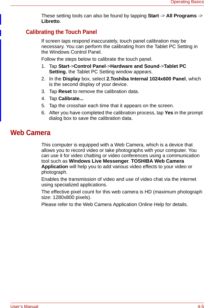 User’s Manual 4-5Operating BasicsThese setting tools can also be found by tapping Start -&gt; All Programs -&gt; Libretto.Calibrating the Touch PanelIf screen taps respond inaccurately, touch panel calibration may be necessary. You can perform the calibrating from the Tablet PC Setting in the Windows Control Panel.Follow the steps below to calibrate the touch panel.1. Tap Start-&gt;Control Panel-&gt;Hardware and Sound-&gt;Tablet PC Setting, the Tablet PC Setting window appears.2. In the Display box, select 2.Toshiba Internal 1024x600 Panel, which is the second display of your device.3. Tap Reset to remove the calibration data. 4. Tap Calibrate...5. Tap the crosshair each time that it appears on the screen.6. After you have completed the calibration process, tap Yes in the prompt dialog box to save the calibration data.Web CameraThis computer is equipped with a Web Camera, which is a device that allows you to record video or take photographs with your computer. You can use it for video chatting or video conferences using a communication tool such as Windows Live Messenger. TOSHIBA Web Camera Application will help you to add various video effects to your video or photograph.Enables the transmission of video and use of video chat via the internet using specialized applications.The effective pixel count for this web camera is HD (maximum photograph size: 1280x800 pixels).Please refer to the Web Camera Application Online Help for details.