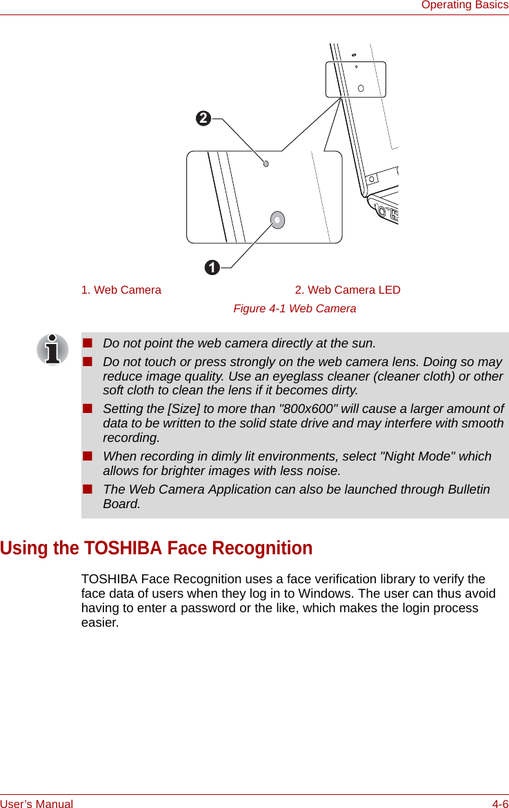 User’s Manual 4-6Operating BasicsFigure 4-1 Web CameraUsing the TOSHIBA Face RecognitionTOSHIBA Face Recognition uses a face verification library to verify the face data of users when they log in to Windows. The user can thus avoid having to enter a password or the like, which makes the login process easier.1. Web Camera 2. Web Camera LED21■Do not point the web camera directly at the sun.■Do not touch or press strongly on the web camera lens. Doing so may reduce image quality. Use an eyeglass cleaner (cleaner cloth) or other soft cloth to clean the lens if it becomes dirty.■Setting the [Size] to more than &quot;800x600&quot; will cause a larger amount of data to be written to the solid state drive and may interfere with smooth recording.■When recording in dimly lit environments, select &quot;Night Mode&quot; which allows for brighter images with less noise.■The Web Camera Application can also be launched through Bulletin Board.