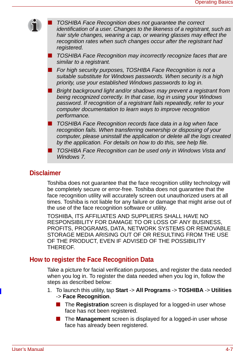 User’s Manual 4-7Operating BasicsDisclaimerToshiba does not guarantee that the face recognition utility technology will be completely secure or error-free. Toshiba does not guarantee that the face recognition utility will accurately screen out unauthorized users at all times. Toshiba is not liable for any failure or damage that might arise out of the use of the face recognition software or utility.TOSHIBA, ITS AFFILIATES AND SUPPLIERS SHALL HAVE NO RESPONSIBILITY FOR DAMAGE TO OR LOSS OF ANY BUSINESS, PROFITS, PROGRAMS, DATA, NETWORK SYSTEMS OR REMOVABLE STORAGE MEDIA ARISING OUT OF OR RESULTING FROM THE USE OF THE PRODUCT, EVEN IF ADVISED OF THE POSSIBILITY THEREOF.How to register the Face Recognition DataTake a picture for facial verification purposes, and register the data needed when you log in. To register the data needed when you log in, follow the steps as described below:1. To launch this utility, tap Start -&gt; All Programs -&gt; TOSHIBA -&gt; Utilities -&gt; Face Recognition.■The Registration screen is displayed for a logged-in user whose face has not been registered.■The Management screen is displayed for a logged-in user whose face has already been registered.■TOSHIBA Face Recognition does not guarantee the correct identification of a user. Changes to the likeness of a registrant, such as hair style changes, wearing a cap, or wearing glasses may effect the recognition rates when such changes occur after the registrant had registered.■TOSHIBA Face Recognition may incorrectly recognize faces that are similar to a registrant.■For high security purposes, TOSHIBA Face Recognition is not a suitable substitute for Windows passwords. When security is a high priority, use your established Windows passwords to log in. ■Bright background light and/or shadows may prevent a registrant from being recognized correctly. In that case, log in using your Windows password. If recognition of a registrant fails repeatedly, refer to your computer documentation to learn ways to improve recognition performance.■TOSHIBA Face Recognition records face data in a log when face recognition fails. When transferring ownership or disposing of your computer, please uninstall the application or delete all the logs created by the application. For details on how to do this, see help file.■TOSHIBA Face Recognition can be used only in Windows Vista and Windows 7.