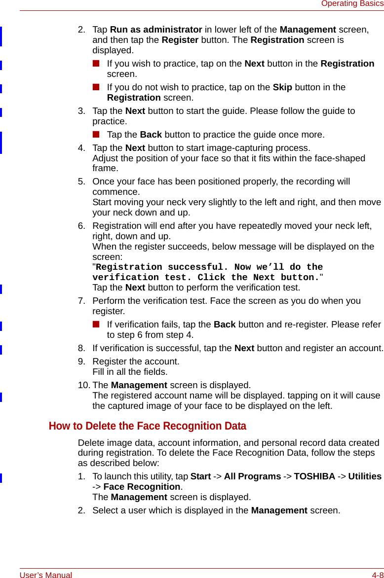 User’s Manual 4-8Operating Basics2. Tap Run as administrator in lower left of the Management screen, and then tap the Register button. The Registration screen is displayed.■If you wish to practice, tap on the Next button in the Registration screen.■If you do not wish to practice, tap on the Skip button in the Registration screen.3. Tap the Next button to start the guide. Please follow the guide to practice.■Tap the Back button to practice the guide once more.4. Tap the Next button to start image-capturing process. Adjust the position of your face so that it fits within the face-shaped frame.5. Once your face has been positioned properly, the recording will commence. Start moving your neck very slightly to the left and right, and then move your neck down and up.6. Registration will end after you have repeatedly moved your neck left, right, down and up.When the register succeeds, below message will be displayed on the screen:&quot;Registration successful. Now we’ll do the verification test. Click the Next button.&quot;Tap the Next button to perform the verification test.7. Perform the verification test. Face the screen as you do when you register.■If verification fails, tap the Back button and re-register. Please refer to step 6 from step 4.8. If verification is successful, tap the Next button and register an account.9. Register the account.Fill in all the fields.10. The Management screen is displayed. The registered account name will be displayed. tapping on it will cause the captured image of your face to be displayed on the left.How to Delete the Face Recognition DataDelete image data, account information, and personal record data created during registration. To delete the Face Recognition Data, follow the steps as described below:1. To launch this utility, tap Start -&gt; All Programs -&gt; TOSHIBA -&gt; Utilities -&gt; Face Recognition. The Management screen is displayed.2. Select a user which is displayed in the Management screen.