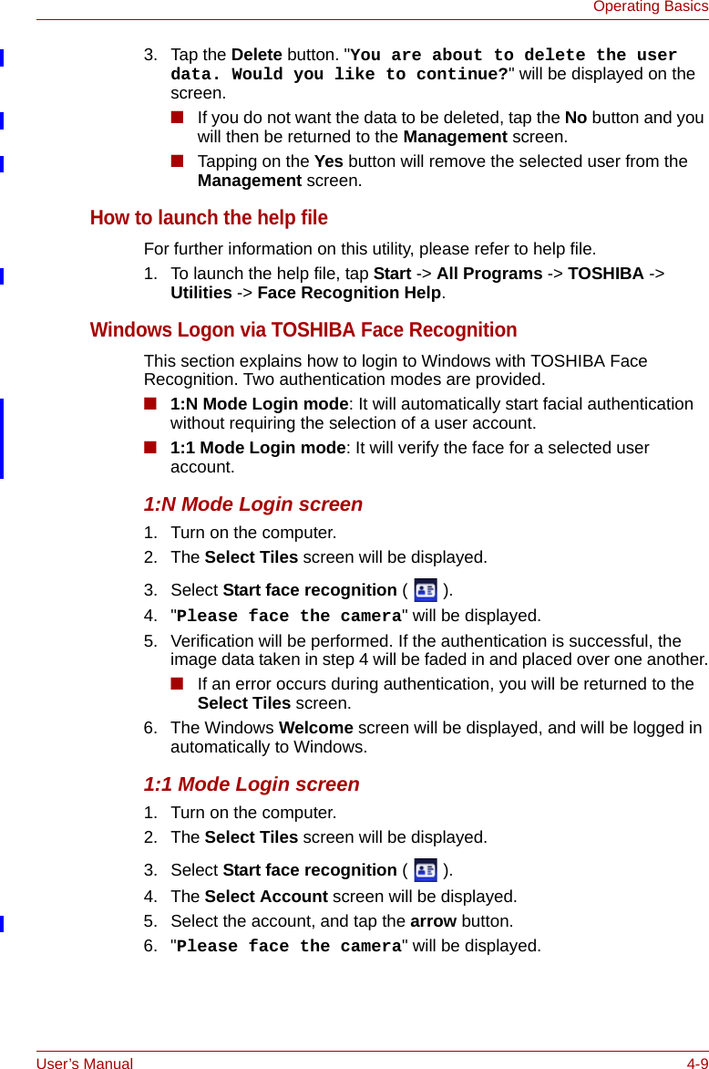 User’s Manual 4-9Operating Basics3. Tap the Delete button. &quot;You are about to delete the user data. Would you like to continue?&quot; will be displayed on the screen.■If you do not want the data to be deleted, tap the No button and you will then be returned to the Management screen.■Tapping on the Yes button will remove the selected user from the Management screen.How to launch the help fileFor further information on this utility, please refer to help file.1. To launch the help file, tap Start -&gt; All Programs -&gt; TOSHIBA -&gt; Utilities -&gt; Face Recognition Help.Windows Logon via TOSHIBA Face RecognitionThis section explains how to login to Windows with TOSHIBA Face Recognition. Two authentication modes are provided.■1:N Mode Login mode: It will automatically start facial authentication without requiring the selection of a user account.■1:1 Mode Login mode: It will verify the face for a selected user account.1:N Mode Login screen1. Turn on the computer.2. The Select Tiles screen will be displayed.3. Select Start face recognition ().4. &quot;Please face the camera&quot; will be displayed.5. Verification will be performed. If the authentication is successful, the image data taken in step 4 will be faded in and placed over one another.■If an error occurs during authentication, you will be returned to the Select Tiles screen.6. The Windows Welcome screen will be displayed, and will be logged in automatically to Windows.1:1 Mode Login screen1. Turn on the computer.2. The Select Tiles screen will be displayed.3. Select Start face recognition ().4. The Select Account screen will be displayed.5. Select the account, and tap the arrow button.6. &quot;Please face the camera&quot; will be displayed.