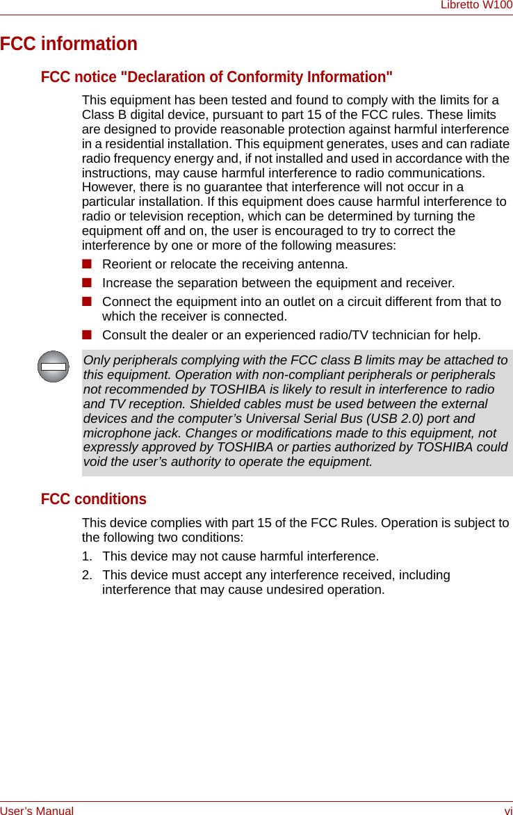 User’s Manual viLibretto W100FCC informationFCC notice &quot;Declaration of Conformity Information&quot;This equipment has been tested and found to comply with the limits for a Class B digital device, pursuant to part 15 of the FCC rules. These limits are designed to provide reasonable protection against harmful interference in a residential installation. This equipment generates, uses and can radiate radio frequency energy and, if not installed and used in accordance with the instructions, may cause harmful interference to radio communications. However, there is no guarantee that interference will not occur in a particular installation. If this equipment does cause harmful interference to radio or television reception, which can be determined by turning the equipment off and on, the user is encouraged to try to correct the interference by one or more of the following measures:■Reorient or relocate the receiving antenna.■Increase the separation between the equipment and receiver.■Connect the equipment into an outlet on a circuit different from that to which the receiver is connected.■Consult the dealer or an experienced radio/TV technician for help.FCC conditionsThis device complies with part 15 of the FCC Rules. Operation is subject to the following two conditions:1. This device may not cause harmful interference.2. This device must accept any interference received, including interference that may cause undesired operation.Only peripherals complying with the FCC class B limits may be attached to this equipment. Operation with non-compliant peripherals or peripherals not recommended by TOSHIBA is likely to result in interference to radio and TV reception. Shielded cables must be used between the external devices and the computer’s Universal Serial Bus (USB 2.0) port and microphone jack. Changes or modifications made to this equipment, not expressly approved by TOSHIBA or parties authorized by TOSHIBA could void the user’s authority to operate the equipment.