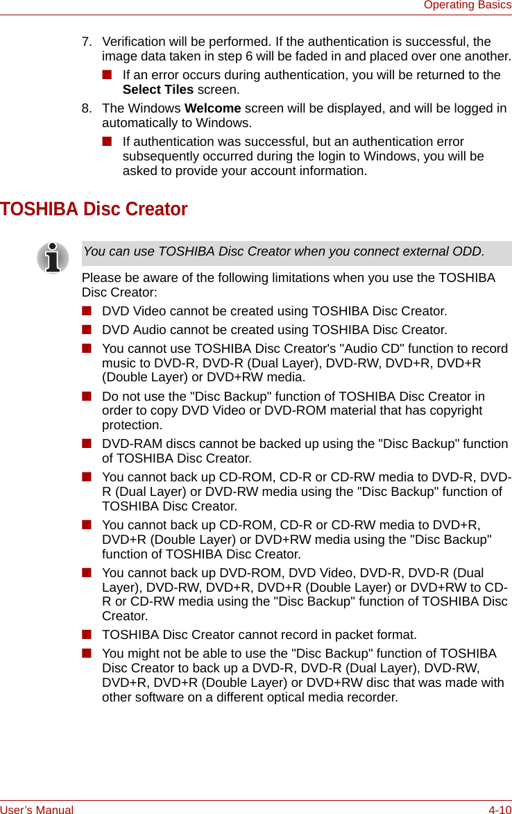 User’s Manual 4-10Operating Basics7. Verification will be performed. If the authentication is successful, the image data taken in step 6 will be faded in and placed over one another.■If an error occurs during authentication, you will be returned to the Select Tiles screen.8. The Windows Welcome screen will be displayed, and will be logged in automatically to Windows.■If authentication was successful, but an authentication error subsequently occurred during the login to Windows, you will be asked to provide your account information.TOSHIBA Disc CreatorPlease be aware of the following limitations when you use the TOSHIBA Disc Creator:■DVD Video cannot be created using TOSHIBA Disc Creator.■DVD Audio cannot be created using TOSHIBA Disc Creator.■You cannot use TOSHIBA Disc Creator&apos;s &quot;Audio CD&quot; function to record music to DVD-R, DVD-R (Dual Layer), DVD-RW, DVD+R, DVD+R (Double Layer) or DVD+RW media.■Do not use the &quot;Disc Backup&quot; function of TOSHIBA Disc Creator in order to copy DVD Video or DVD-ROM material that has copyright protection.■DVD-RAM discs cannot be backed up using the &quot;Disc Backup&quot; function of TOSHIBA Disc Creator.■You cannot back up CD-ROM, CD-R or CD-RW media to DVD-R, DVD-R (Dual Layer) or DVD-RW media using the &quot;Disc Backup&quot; function of TOSHIBA Disc Creator.■You cannot back up CD-ROM, CD-R or CD-RW media to DVD+R, DVD+R (Double Layer) or DVD+RW media using the &quot;Disc Backup&quot; function of TOSHIBA Disc Creator.■You cannot back up DVD-ROM, DVD Video, DVD-R, DVD-R (Dual Layer), DVD-RW, DVD+R, DVD+R (Double Layer) or DVD+RW to CD-R or CD-RW media using the &quot;Disc Backup&quot; function of TOSHIBA Disc Creator.■TOSHIBA Disc Creator cannot record in packet format.■You might not be able to use the &quot;Disc Backup&quot; function of TOSHIBA Disc Creator to back up a DVD-R, DVD-R (Dual Layer), DVD-RW, DVD+R, DVD+R (Double Layer) or DVD+RW disc that was made with other software on a different optical media recorder.You can use TOSHIBA Disc Creator when you connect external ODD.