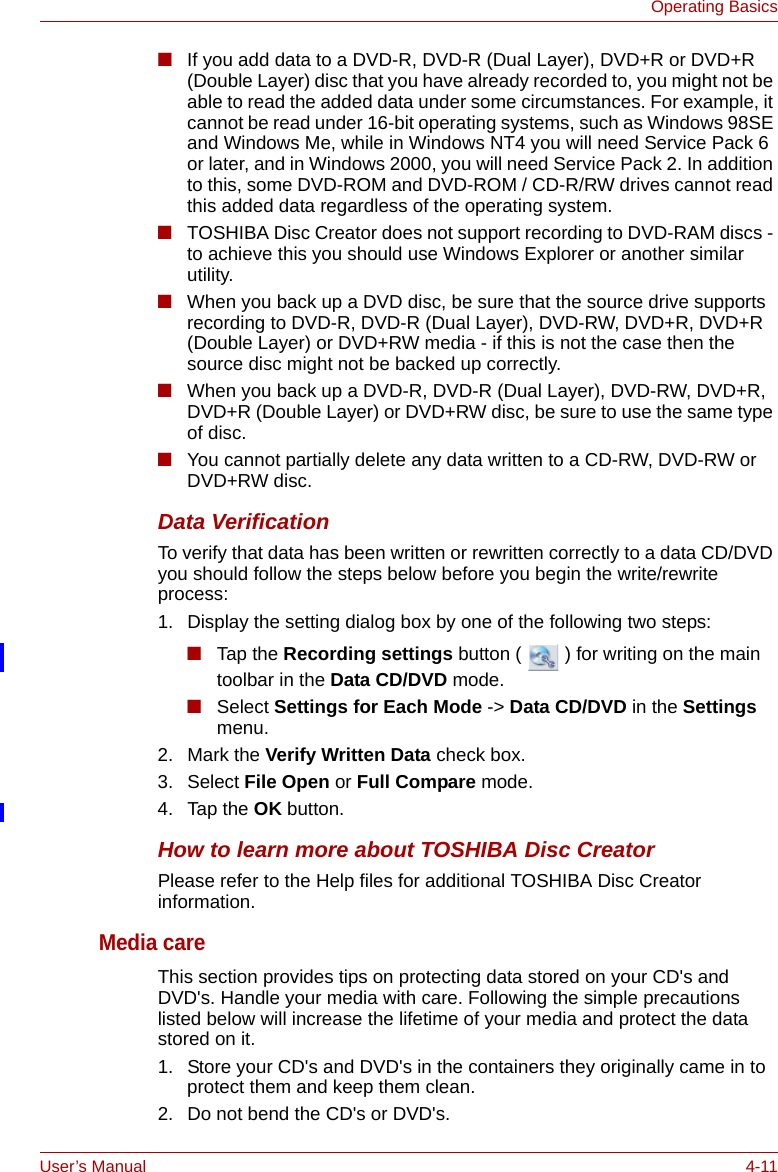 User’s Manual 4-11Operating Basics■If you add data to a DVD-R, DVD-R (Dual Layer), DVD+R or DVD+R (Double Layer) disc that you have already recorded to, you might not be able to read the added data under some circumstances. For example, it cannot be read under 16-bit operating systems, such as Windows 98SE and Windows Me, while in Windows NT4 you will need Service Pack 6 or later, and in Windows 2000, you will need Service Pack 2. In addition to this, some DVD-ROM and DVD-ROM / CD-R/RW drives cannot read this added data regardless of the operating system.■TOSHIBA Disc Creator does not support recording to DVD-RAM discs - to achieve this you should use Windows Explorer or another similar utility.■When you back up a DVD disc, be sure that the source drive supports recording to DVD-R, DVD-R (Dual Layer), DVD-RW, DVD+R, DVD+R (Double Layer) or DVD+RW media - if this is not the case then the source disc might not be backed up correctly.■When you back up a DVD-R, DVD-R (Dual Layer), DVD-RW, DVD+R, DVD+R (Double Layer) or DVD+RW disc, be sure to use the same type of disc.■You cannot partially delete any data written to a CD-RW, DVD-RW or DVD+RW disc.Data VerificationTo verify that data has been written or rewritten correctly to a data CD/DVD you should follow the steps below before you begin the write/rewrite process:1. Display the setting dialog box by one of the following two steps:■Tap the Recording settings button (   ) for writing on the main toolbar in the Data CD/DVD mode.■Select Settings for Each Mode -&gt; Data CD/DVD in the Settings menu. 2. Mark the Verify Written Data check box.3. Select File Open or Full Compare mode.4. Tap the OK button.How to learn more about TOSHIBA Disc CreatorPlease refer to the Help files for additional TOSHIBA Disc Creator information.Media careThis section provides tips on protecting data stored on your CD&apos;s and DVD&apos;s. Handle your media with care. Following the simple precautions listed below will increase the lifetime of your media and protect the data stored on it.1. Store your CD&apos;s and DVD&apos;s in the containers they originally came in to protect them and keep them clean.2. Do not bend the CD&apos;s or DVD&apos;s.