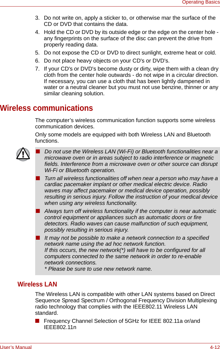 User’s Manual 4-12Operating Basics3. Do not write on, apply a sticker to, or otherwise mar the surface of the CD or DVD that contains the data.4. Hold the CD or DVD by its outside edge or the edge on the center hole - any fingerprints on the surface of the disc can prevent the drive from properly reading data.5. Do not expose the CD or DVD to direct sunlight, extreme heat or cold.6. Do not place heavy objects on your CD&apos;s or DVD&apos;s.7. If your CD&apos;s or DVD&apos;s become dusty or dirty, wipe them with a clean dry cloth from the center hole outwards - do not wipe in a circular direction. If necessary, you can use a cloth that has been lightly dampened in water or a neutral cleaner but you must not use benzine, thinner or any similar cleaning solution.Wireless communicationsThe computer’s wireless communication function supports some wireless communication devices.Only some models are equipped with both Wireless LAN and Bluetooth functions.Wireless LANThe Wireless LAN is compatible with other LAN systems based on Direct Sequence Spread Spectrum / Orthogonal Frequency Division Multiplexing radio technology that complies with the IEEE802.11 Wireless LAN standard.■Frequency Channel Selection of 5GHz for IEEE 802.11a or/and IEEE802.11n ■Do not use the Wireless LAN (Wi-Fi) or Bluetooth functionalities near a microwave oven or in areas subject to radio interference or magnetic fields. Interference from a microwave oven or other source can disrupt Wi-Fi or Bluetooth operation.■Turn all wireless functionalities off when near a person who may have a cardiac pacemaker implant or other medical electric device. Radio waves may affect pacemaker or medical device operation, possibly resulting in serious injury. Follow the instruction of your medical device when using any wireless functionality.■Always turn off wireless functionality if the computer is near automatic control equipment or appliances such as automatic doors or fire detectors. Radio waves can cause malfunction of such equipment, possibly resulting in serious injury.■It may not be possible to make a network connection to a specified network name using the ad hoc network function.If this occurs, the new network(*) will have to be configured for all computers connected to the same network in order to re-enable network connections.* Please be sure to use new network name.