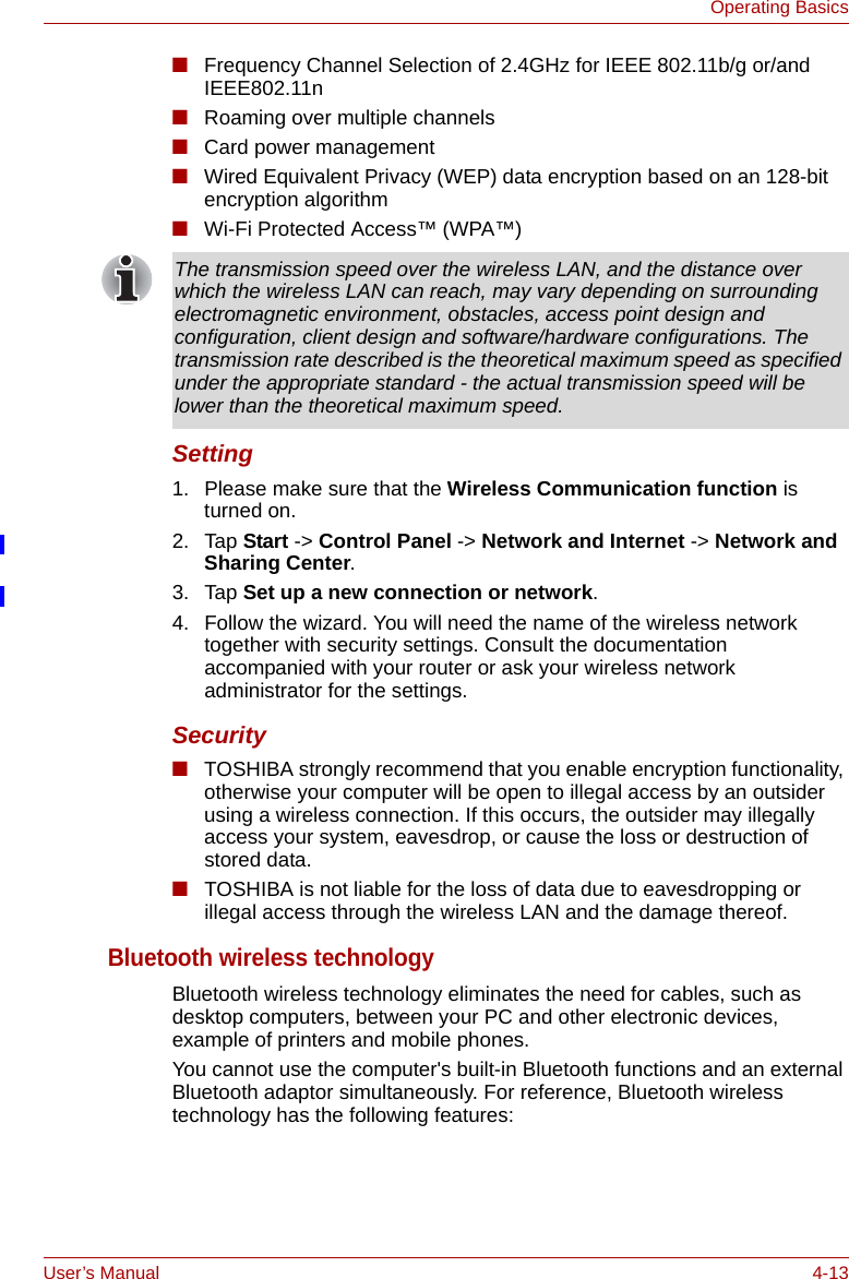 User’s Manual 4-13Operating Basics■Frequency Channel Selection of 2.4GHz for IEEE 802.11b/g or/and IEEE802.11n■Roaming over multiple channels■Card power management■Wired Equivalent Privacy (WEP) data encryption based on an 128-bit encryption algorithm■Wi-Fi Protected Access™ (WPA™)Setting1. Please make sure that the Wireless Communication function is turned on.2. Tap Start -&gt; Control Panel -&gt; Network and Internet -&gt; Network and Sharing Center.3. Tap Set up a new connection or network.4. Follow the wizard. You will need the name of the wireless network together with security settings. Consult the documentation accompanied with your router or ask your wireless network administrator for the settings.Security■TOSHIBA strongly recommend that you enable encryption functionality, otherwise your computer will be open to illegal access by an outsider using a wireless connection. If this occurs, the outsider may illegally access your system, eavesdrop, or cause the loss or destruction of stored data.■TOSHIBA is not liable for the loss of data due to eavesdropping or illegal access through the wireless LAN and the damage thereof.Bluetooth wireless technologyBluetooth wireless technology eliminates the need for cables, such as desktop computers, between your PC and other electronic devices, example of printers and mobile phones.You cannot use the computer&apos;s built-in Bluetooth functions and an external Bluetooth adaptor simultaneously. For reference, Bluetooth wireless technology has the following features:The transmission speed over the wireless LAN, and the distance over which the wireless LAN can reach, may vary depending on surrounding electromagnetic environment, obstacles, access point design and configuration, client design and software/hardware configurations. The transmission rate described is the theoretical maximum speed as specified under the appropriate standard - the actual transmission speed will be lower than the theoretical maximum speed. 