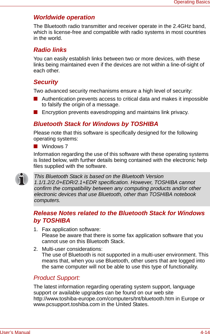 User’s Manual 4-14Operating BasicsWorldwide operationThe Bluetooth radio transmitter and receiver operate in the 2.4GHz band, which is license-free and compatible with radio systems in most countries in the world.Radio linksYou can easily establish links between two or more devices, with these links being maintained even if the devices are not within a line-of-sight of each other.SecurityTwo advanced security mechanisms ensure a high level of security:■Authentication prevents access to critical data and makes it impossible to falsify the origin of a message.■Encryption prevents eavesdropping and maintains link privacy.Bluetooth Stack for Windows by TOSHIBAPlease note that this software is specifically designed for the following operating systems:■Windows 7Information regarding the use of this software with these operating systems is listed below, with further details being contained with the electronic help files supplied with the software.Release Notes related to the Bluetooth Stack for Windows by TOSHIBA1. Fax application software:Please be aware that there is some fax application software that you cannot use on this Bluetooth Stack.2. Multi-user considerations:The use of Bluetooth is not supported in a multi-user environment. This means that, when you use Bluetooth, other users that are logged into the same computer will not be able to use this type of functionality.Product Support:The latest information regarding operating system support, language support or available upgrades can be found on our web site http://www.toshiba-europe.com/computers/tnt/bluetooth.htm in Europe or www.pcsupport.toshiba.com in the United States.This Bluetooth Stack is based on the Bluetooth Version 1.1/1.2/2.0+EDR/2.1+EDR specification. However, TOSHIBA cannot confirm the compatibility between any computing products and/or other electronic devices that use Bluetooth, other than TOSHIBA notebook computers.