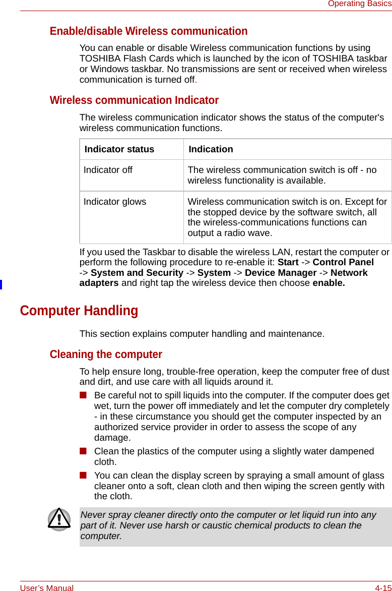 User’s Manual 4-15Operating BasicsEnable/disable Wireless communicationYou can enable or disable Wireless communication functions by using TOSHIBA Flash Cards which is launched by the icon of TOSHIBA taskbar or Windows taskbar. No transmissions are sent or received when wireless communication is turned off.Wireless communication IndicatorThe wireless communication indicator shows the status of the computer&apos;s wireless communication functions.If you used the Taskbar to disable the wireless LAN, restart the computer or perform the following procedure to re-enable it: Start -&gt; Control Panel -&gt; System and Security -&gt; System -&gt; Device Manager -&gt; Network adapters and right tap the wireless device then choose enable.Computer HandlingThis section explains computer handling and maintenance.Cleaning the computerTo help ensure long, trouble-free operation, keep the computer free of dust and dirt, and use care with all liquids around it.■Be careful not to spill liquids into the computer. If the computer does get wet, turn the power off immediately and let the computer dry completely - in these circumstance you should get the computer inspected by an authorized service provider in order to assess the scope of any damage.■Clean the plastics of the computer using a slightly water dampened cloth.■You can clean the display screen by spraying a small amount of glass cleaner onto a soft, clean cloth and then wiping the screen gently with the cloth.Indicator status IndicationIndicator off The wireless communication switch is off - no wireless functionality is available.Indicator glows Wireless communication switch is on. Except for the stopped device by the software switch, all the wireless-communications functions can output a radio wave.Never spray cleaner directly onto the computer or let liquid run into any part of it. Never use harsh or caustic chemical products to clean the computer.