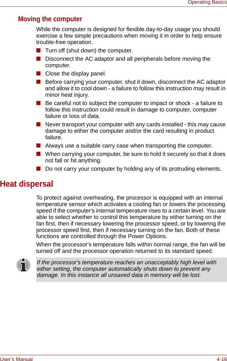 User’s Manual 4-16Operating BasicsMoving the computerWhile the computer is designed for flexible day-to-day usage you should exercise a few simple precautions when moving it in order to help ensure trouble-free operation.■Turn off (shut down) the computer.■Disconnect the AC adaptor and all peripherals before moving the computer.■Close the display panel.■Before carrying your computer, shut it down, disconnect the AC adaptor and allow it to cool down - a failure to follow this instruction may result in minor heat injury.■Be careful not to subject the computer to impact or shock - a failure to follow this instruction could result in damage to computer, computer failure or loss of data.■Never transport your computer with any cards installed - this may cause damage to either the computer and/or the card resulting in product failure.■Always use a suitable carry case when transporting the computer.■When carrying your computer, be sure to hold it securely so that it does not fall or hit anything.■Do not carry your computer by holding any of its protruding elements.Heat dispersalTo protect against overheating, the processor is equipped with an internal temperature sensor which activates a cooling fan or lowers the processing speed if the computer&apos;s internal temperature rises to a certain level. You are able to select whether to control this temperature by either turning on the fan first, then if necessary lowering the processor speed, or by lowering the processor speed first, then if necessary turning on the fan. Both of these functions are controlled through the Power Options.When the processor&apos;s temperature falls within normal range, the fan will be turned off and the processor operation returned to its standard speed.If the processor&apos;s temperature reaches an unacceptably high level with either setting, the computer automatically shuts down to prevent any damage. In this instance all unsaved data in memory will be lost.