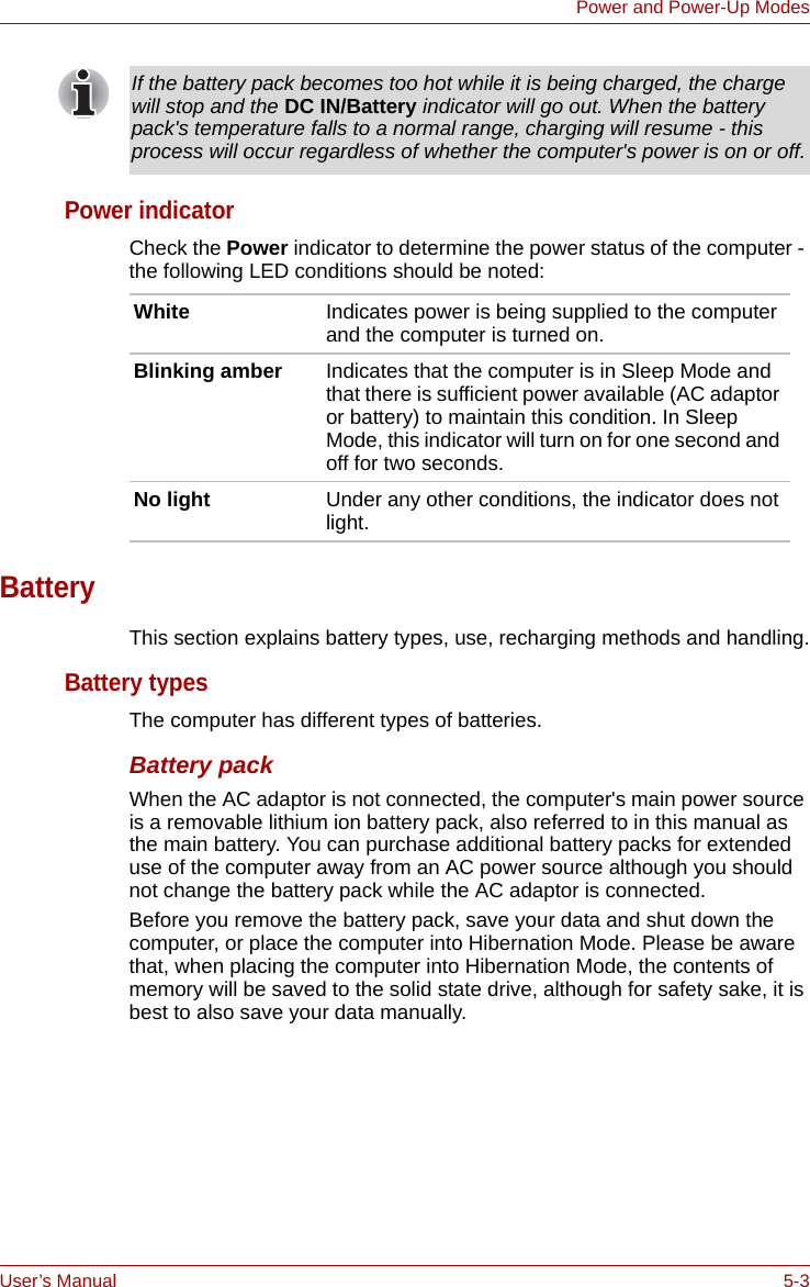 User’s Manual 5-3Power and Power-Up ModesPower indicatorCheck the Power indicator to determine the power status of the computer - the following LED conditions should be noted:BatteryThis section explains battery types, use, recharging methods and handling.Battery typesThe computer has different types of batteries.Battery packWhen the AC adaptor is not connected, the computer&apos;s main power source is a removable lithium ion battery pack, also referred to in this manual as the main battery. You can purchase additional battery packs for extended use of the computer away from an AC power source although you should not change the battery pack while the AC adaptor is connected.Before you remove the battery pack, save your data and shut down the computer, or place the computer into Hibernation Mode. Please be aware that, when placing the computer into Hibernation Mode, the contents of memory will be saved to the solid state drive, although for safety sake, it is best to also save your data manually.If the battery pack becomes too hot while it is being charged, the charge will stop and the DC IN/Battery indicator will go out. When the battery pack&apos;s temperature falls to a normal range, charging will resume - this process will occur regardless of whether the computer&apos;s power is on or off.White Indicates power is being supplied to the computer and the computer is turned on.Blinking amber Indicates that the computer is in Sleep Mode and that there is sufficient power available (AC adaptor or battery) to maintain this condition. In Sleep Mode, this indicator will turn on for one second and off for two seconds.No light Under any other conditions, the indicator does not light.