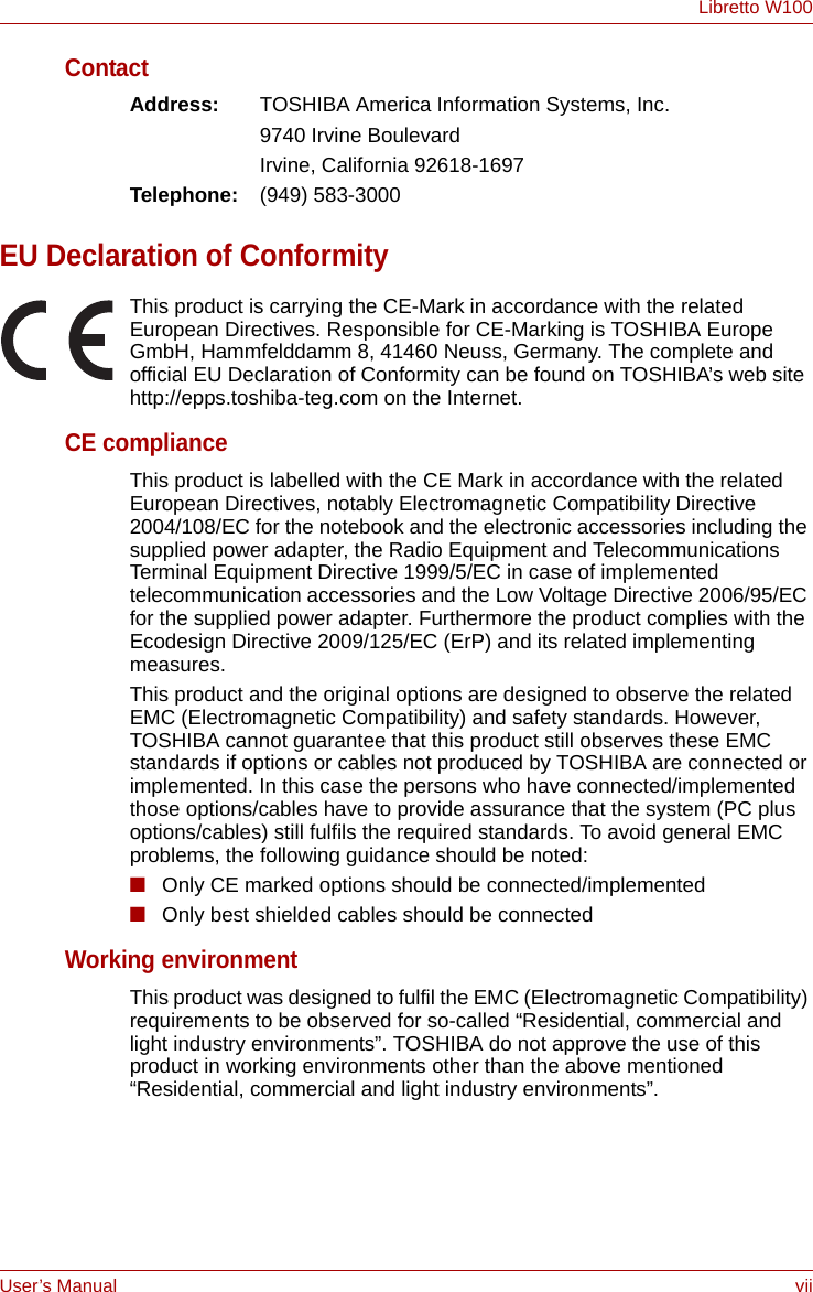 User’s Manual viiLibretto W100ContactAddress: TOSHIBA America Information Systems, Inc.9740 Irvine BoulevardIrvine, California 92618-1697Telephone: (949) 583-3000EU Declaration of ConformityThis product is carrying the CE-Mark in accordance with the related European Directives. Responsible for CE-Marking is TOSHIBA Europe GmbH, Hammfelddamm 8, 41460 Neuss, Germany. The complete and official EU Declaration of Conformity can be found on TOSHIBA’s web site http://epps.toshiba-teg.com on the Internet.CE complianceThis product is labelled with the CE Mark in accordance with the related European Directives, notably Electromagnetic Compatibility Directive 2004/108/EC for the notebook and the electronic accessories including the supplied power adapter, the Radio Equipment and Telecommunications Terminal Equipment Directive 1999/5/EC in case of implemented telecommunication accessories and the Low Voltage Directive 2006/95/EC for the supplied power adapter. Furthermore the product complies with the Ecodesign Directive 2009/125/EC (ErP) and its related implementing measures.This product and the original options are designed to observe the related EMC (Electromagnetic Compatibility) and safety standards. However, TOSHIBA cannot guarantee that this product still observes these EMC standards if options or cables not produced by TOSHIBA are connected or implemented. In this case the persons who have connected/implemented those options/cables have to provide assurance that the system (PC plus options/cables) still fulfils the required standards. To avoid general EMC problems, the following guidance should be noted:■Only CE marked options should be connected/implemented■Only best shielded cables should be connectedWorking environmentThis product was designed to fulfil the EMC (Electromagnetic Compatibility) requirements to be observed for so-called “Residential, commercial and light industry environments”. TOSHIBA do not approve the use of this product in working environments other than the above mentioned “Residential, commercial and light industry environments”.