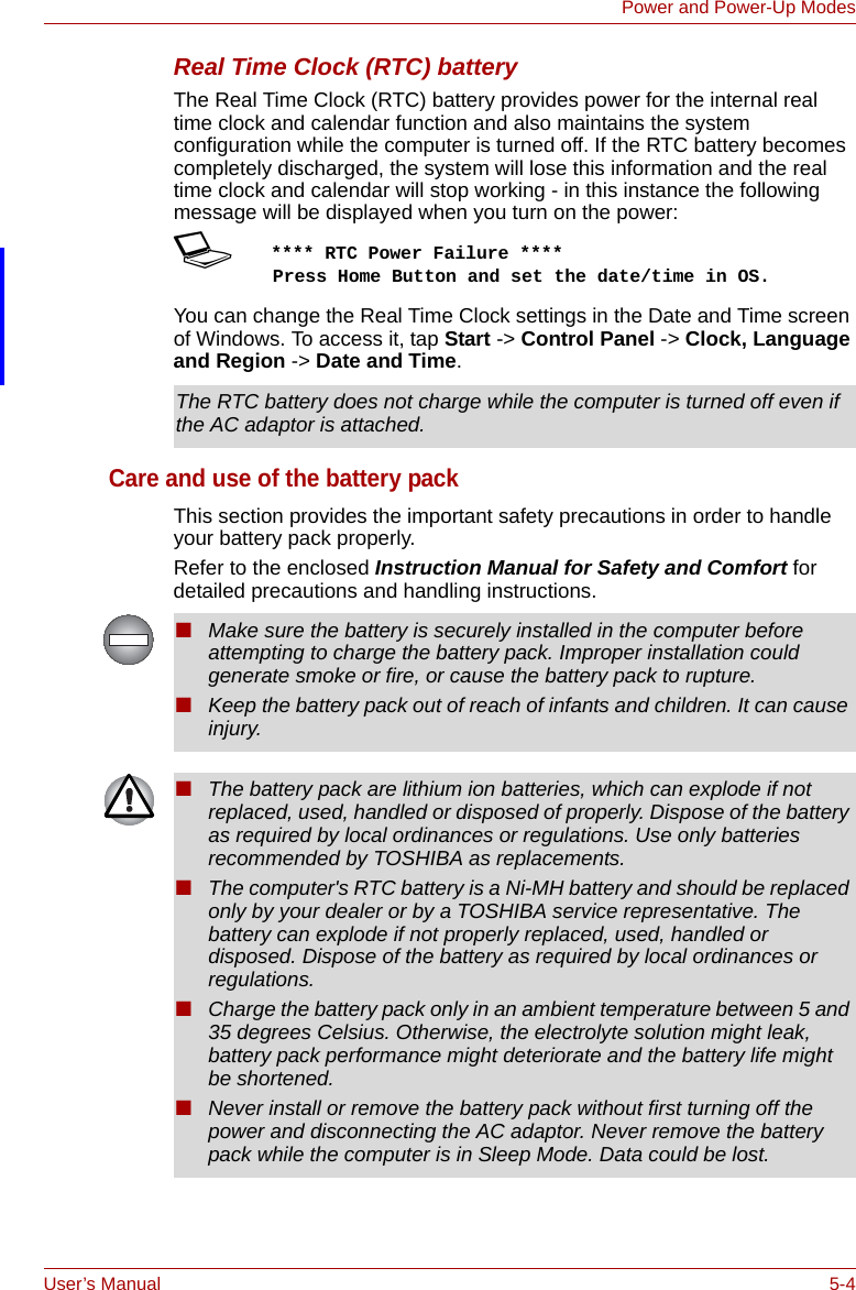 User’s Manual 5-4Power and Power-Up ModesReal Time Clock (RTC) batteryThe Real Time Clock (RTC) battery provides power for the internal real time clock and calendar function and also maintains the system configuration while the computer is turned off. If the RTC battery becomes completely discharged, the system will lose this information and the real time clock and calendar will stop working - in this instance the following message will be displayed when you turn on the power:S**** RTC Power Failure ****    Press Home Button and set the date/time in OS.You can change the Real Time Clock settings in the Date and Time screen of Windows. To access it, tap Start -&gt; Control Panel -&gt; Clock, Language and Region -&gt; Date and Time.Care and use of the battery packThis section provides the important safety precautions in order to handle your battery pack properly.Refer to the enclosed Instruction Manual for Safety and Comfort for detailed precautions and handling instructions.The RTC battery does not charge while the computer is turned off even if the AC adaptor is attached.■Make sure the battery is securely installed in the computer before attempting to charge the battery pack. Improper installation could generate smoke or fire, or cause the battery pack to rupture.■Keep the battery pack out of reach of infants and children. It can cause injury.■The battery pack are lithium ion batteries, which can explode if not replaced, used, handled or disposed of properly. Dispose of the battery as required by local ordinances or regulations. Use only batteries recommended by TOSHIBA as replacements.■The computer&apos;s RTC battery is a Ni-MH battery and should be replaced only by your dealer or by a TOSHIBA service representative. The battery can explode if not properly replaced, used, handled or disposed. Dispose of the battery as required by local ordinances or regulations. ■Charge the battery pack only in an ambient temperature between 5 and 35 degrees Celsius. Otherwise, the electrolyte solution might leak, battery pack performance might deteriorate and the battery life might be shortened.■Never install or remove the battery pack without first turning off the power and disconnecting the AC adaptor. Never remove the battery pack while the computer is in Sleep Mode. Data could be lost.