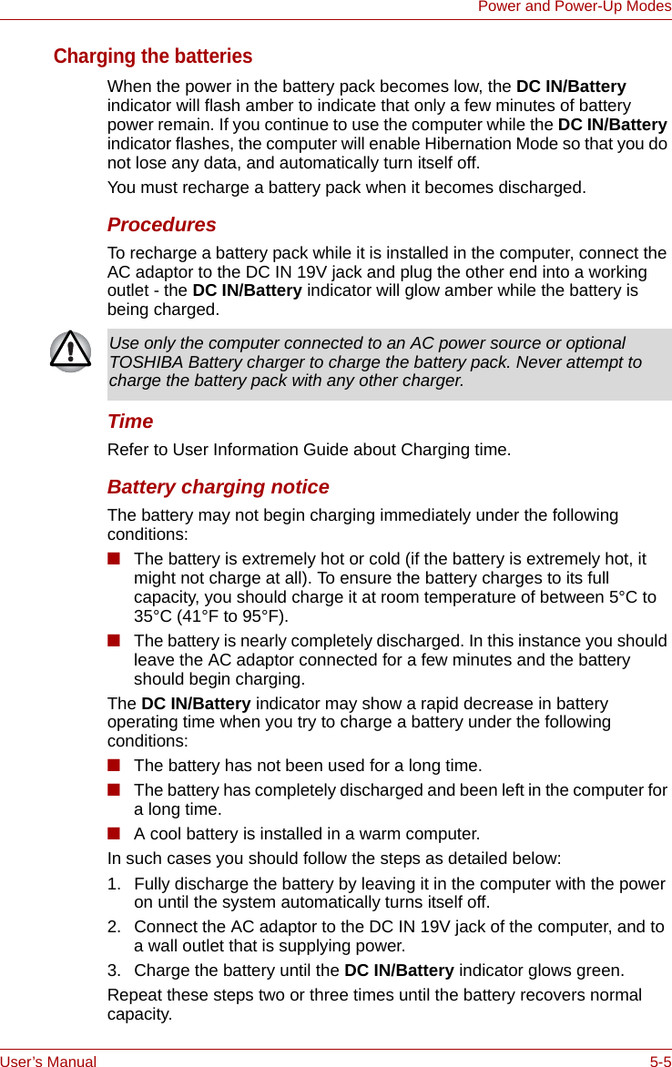 User’s Manual 5-5Power and Power-Up ModesCharging the batteriesWhen the power in the battery pack becomes low, the DC IN/Battery indicator will flash amber to indicate that only a few minutes of battery power remain. If you continue to use the computer while the DC IN/Battery indicator flashes, the computer will enable Hibernation Mode so that you do not lose any data, and automatically turn itself off.You must recharge a battery pack when it becomes discharged.ProceduresTo recharge a battery pack while it is installed in the computer, connect the AC adaptor to the DC IN 19V jack and plug the other end into a working outlet - the DC IN/Battery indicator will glow amber while the battery is being charged.TimeRefer to User Information Guide about Charging time.Battery charging noticeThe battery may not begin charging immediately under the following conditions:■The battery is extremely hot or cold (if the battery is extremely hot, it might not charge at all). To ensure the battery charges to its full capacity, you should charge it at room temperature of between 5°C to 35°C (41°F to 95°F).■The battery is nearly completely discharged. In this instance you should leave the AC adaptor connected for a few minutes and the battery should begin charging.The DC IN/Battery indicator may show a rapid decrease in battery operating time when you try to charge a battery under the following conditions:■The battery has not been used for a long time.■The battery has completely discharged and been left in the computer for a long time.■A cool battery is installed in a warm computer.In such cases you should follow the steps as detailed below:1. Fully discharge the battery by leaving it in the computer with the power on until the system automatically turns itself off.2. Connect the AC adaptor to the DC IN 19V jack of the computer, and to a wall outlet that is supplying power.3. Charge the battery until the DC IN/Battery indicator glows green.Repeat these steps two or three times until the battery recovers normal capacity.Use only the computer connected to an AC power source or optional TOSHIBA Battery charger to charge the battery pack. Never attempt to charge the battery pack with any other charger.