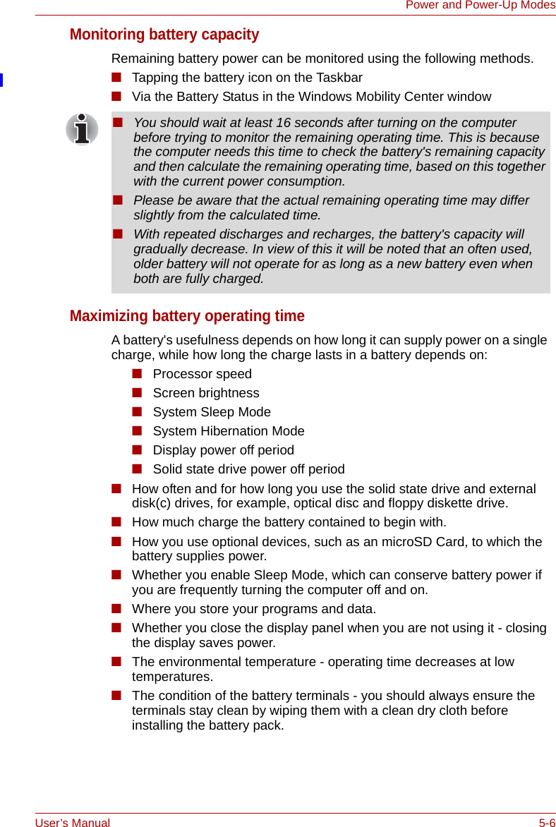 User’s Manual 5-6Power and Power-Up ModesMonitoring battery capacityRemaining battery power can be monitored using the following methods.■Tapping the battery icon on the Taskbar■Via the Battery Status in the Windows Mobility Center windowMaximizing battery operating timeA battery&apos;s usefulness depends on how long it can supply power on a single charge, while how long the charge lasts in a battery depends on:■Processor speed■Screen brightness■System Sleep Mode■System Hibernation Mode■Display power off period■Solid state drive power off period■How often and for how long you use the solid state drive and external disk(c) drives, for example, optical disc and floppy diskette drive.■How much charge the battery contained to begin with.■How you use optional devices, such as an microSD Card, to which the battery supplies power.■Whether you enable Sleep Mode, which can conserve battery power if you are frequently turning the computer off and on.■Where you store your programs and data.■Whether you close the display panel when you are not using it - closing the display saves power.■The environmental temperature - operating time decreases at low temperatures.■The condition of the battery terminals - you should always ensure the terminals stay clean by wiping them with a clean dry cloth before installing the battery pack.■You should wait at least 16 seconds after turning on the computer before trying to monitor the remaining operating time. This is because the computer needs this time to check the battery&apos;s remaining capacity and then calculate the remaining operating time, based on this together with the current power consumption.■Please be aware that the actual remaining operating time may differ slightly from the calculated time.■With repeated discharges and recharges, the battery&apos;s capacity will gradually decrease. In view of this it will be noted that an often used, older battery will not operate for as long as a new battery even when both are fully charged.