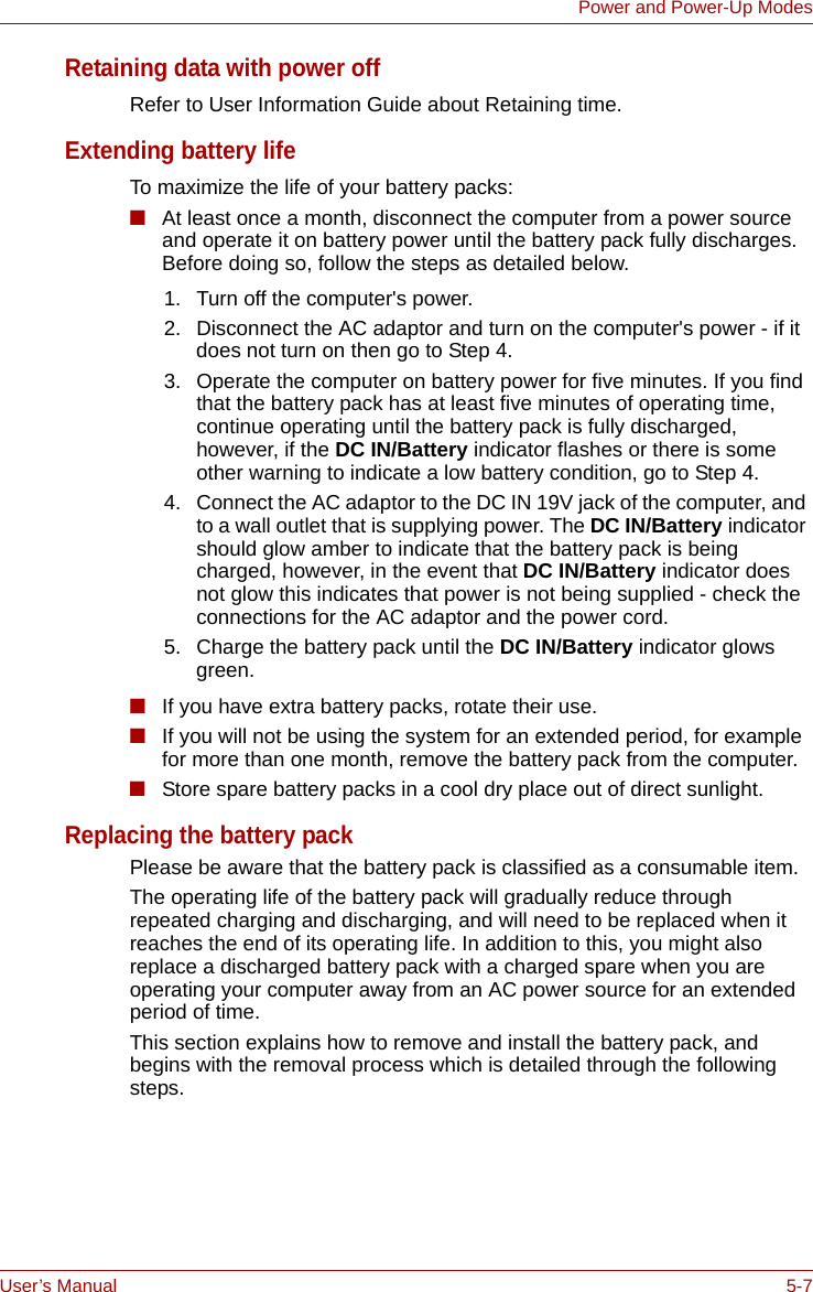 User’s Manual 5-7Power and Power-Up ModesRetaining data with power offRefer to User Information Guide about Retaining time.Extending battery lifeTo maximize the life of your battery packs:■At least once a month, disconnect the computer from a power source and operate it on battery power until the battery pack fully discharges. Before doing so, follow the steps as detailed below.■If you have extra battery packs, rotate their use.■If you will not be using the system for an extended period, for example for more than one month, remove the battery pack from the computer.■Store spare battery packs in a cool dry place out of direct sunlight.Replacing the battery packPlease be aware that the battery pack is classified as a consumable item.The operating life of the battery pack will gradually reduce through repeated charging and discharging, and will need to be replaced when it reaches the end of its operating life. In addition to this, you might also replace a discharged battery pack with a charged spare when you are operating your computer away from an AC power source for an extended period of time.This section explains how to remove and install the battery pack, and begins with the removal process which is detailed through the following steps.1. Turn off the computer&apos;s power.2. Disconnect the AC adaptor and turn on the computer&apos;s power - if it does not turn on then go to Step 4.3. Operate the computer on battery power for five minutes. If you find that the battery pack has at least five minutes of operating time, continue operating until the battery pack is fully discharged, however, if the DC IN/Battery indicator flashes or there is some other warning to indicate a low battery condition, go to Step 4.4. Connect the AC adaptor to the DC IN 19V jack of the computer, and to a wall outlet that is supplying power. The DC IN/Battery indicator should glow amber to indicate that the battery pack is being charged, however, in the event that DC IN/Battery indicator does not glow this indicates that power is not being supplied - check the connections for the AC adaptor and the power cord.5. Charge the battery pack until the DC IN/Battery indicator glows green.