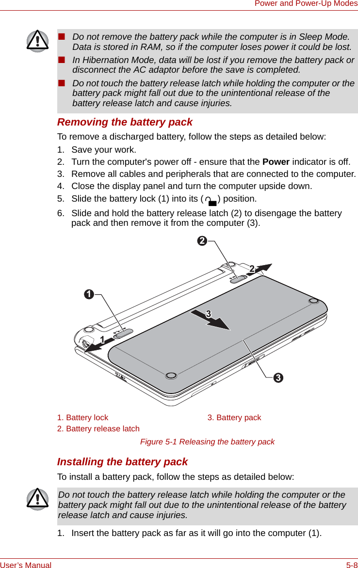 User’s Manual 5-8Power and Power-Up ModesRemoving the battery packTo remove a discharged battery, follow the steps as detailed below:1. Save your work.2. Turn the computer&apos;s power off - ensure that the Power indicator is off.3. Remove all cables and peripherals that are connected to the computer.4. Close the display panel and turn the computer upside down.5. Slide the battery lock (1) into its ( ) position.6. Slide and hold the battery release latch (2) to disengage the battery pack and then remove it from the computer (3).Figure 5-1 Releasing the battery pack Installing the battery packTo install a battery pack, follow the steps as detailed below:1. Insert the battery pack as far as it will go into the computer (1).■Do not remove the battery pack while the computer is in Sleep Mode. Data is stored in RAM, so if the computer loses power it could be lost.■In Hibernation Mode, data will be lost if you remove the battery pack or disconnect the AC adaptor before the save is completed. ■Do not touch the battery release latch while holding the computer or the battery pack might fall out due to the unintentional release of the battery release latch and cause injuries.1. Battery lock 3. Battery pack2. Battery release latch331122213Do not touch the battery release latch while holding the computer or the battery pack might fall out due to the unintentional release of the battery release latch and cause injuries.