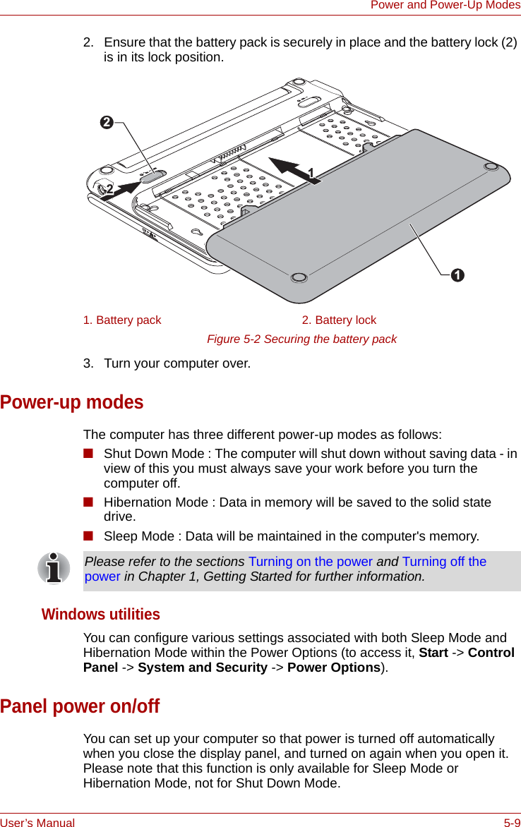 User’s Manual 5-9Power and Power-Up Modes2. Ensure that the battery pack is securely in place and the battery lock (2) is in its lock position.Figure 5-2 Securing the battery pack 3. Turn your computer over.Power-up modesThe computer has three different power-up modes as follows:■Shut Down Mode : The computer will shut down without saving data - in view of this you must always save your work before you turn the computer off.■Hibernation Mode : Data in memory will be saved to the solid state drive.■Sleep Mode : Data will be maintained in the computer&apos;s memory.Windows utilitiesYou can configure various settings associated with both Sleep Mode and Hibernation Mode within the Power Options (to access it, Start -&gt; Control Panel -&gt; System and Security -&gt; Power Options).Panel power on/offYou can set up your computer so that power is turned off automatically when you close the display panel, and turned on again when you open it. Please note that this function is only available for Sleep Mode or Hibernation Mode, not for Shut Down Mode.1. Battery pack 2. Battery lock211122Please refer to the sections Turning on the power and Turning off the power in Chapter 1, Getting Started for further information.