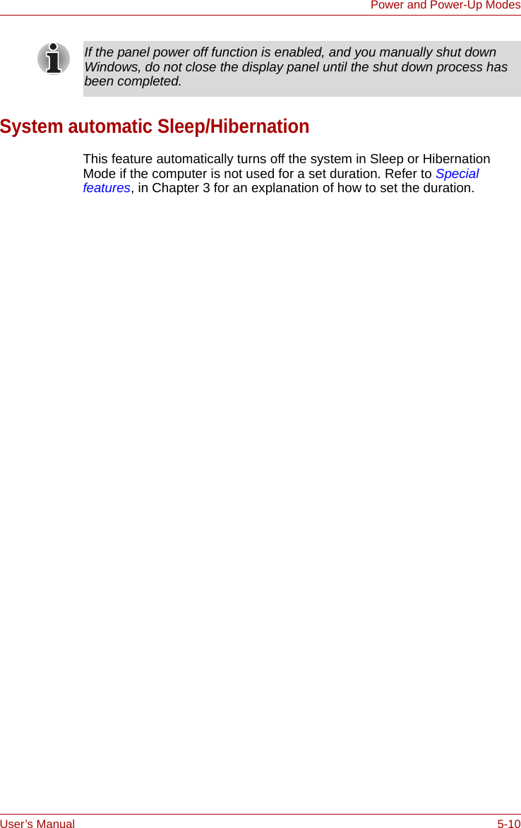 User’s Manual 5-10Power and Power-Up ModesSystem automatic Sleep/HibernationThis feature automatically turns off the system in Sleep or Hibernation Mode if the computer is not used for a set duration. Refer to Special features, in Chapter 3 for an explanation of how to set the duration.If the panel power off function is enabled, and you manually shut down Windows, do not close the display panel until the shut down process has been completed.