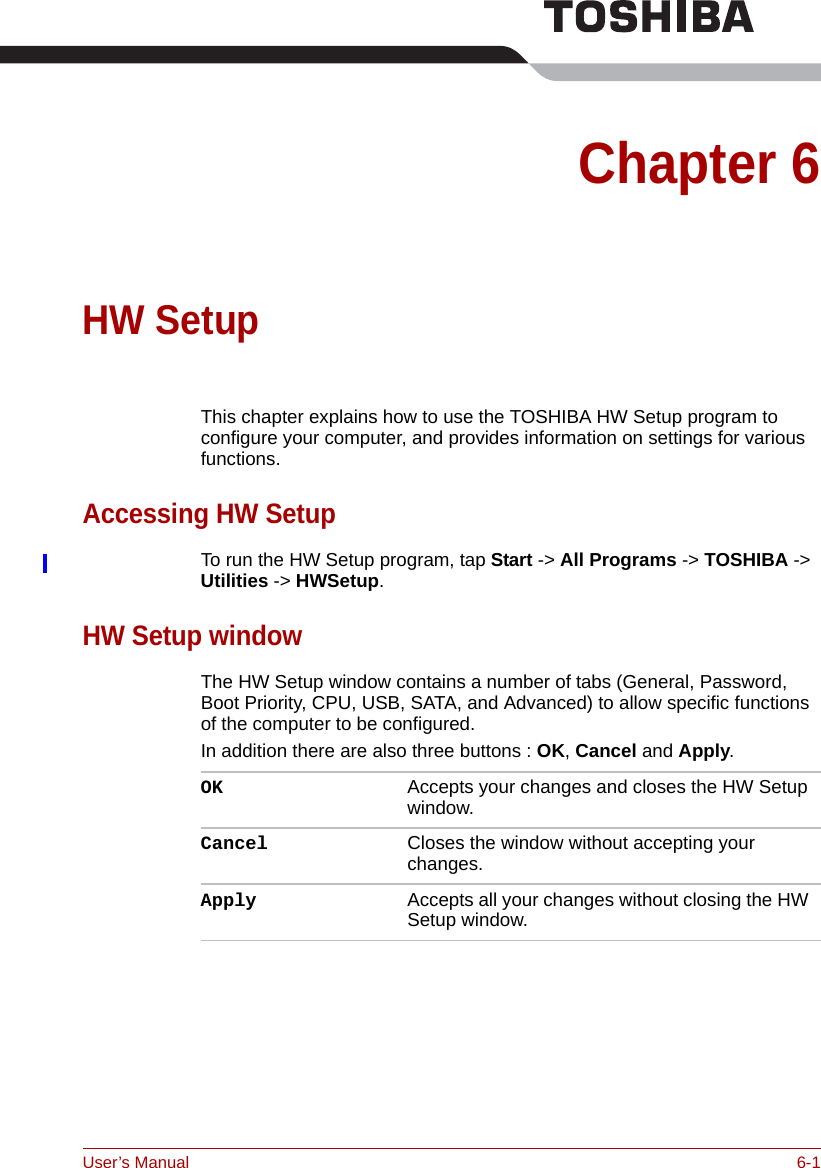 User’s Manual 6-1Chapter 6HW Setup  This chapter explains how to use the TOSHIBA HW Setup program to configure your computer, and provides information on settings for various functions.Accessing HW SetupTo run the HW Setup program, tap Start -&gt; All Programs -&gt; TOSHIBA -&gt; Utilities -&gt; HWSetup.HW Setup windowThe HW Setup window contains a number of tabs (General, Password, Boot Priority, CPU, USB, SATA, and Advanced) to allow specific functions of the computer to be configured.In addition there are also three buttons : OK, Cancel and Apply.OK Accepts your changes and closes the HW Setup window. Cancel Closes the window without accepting your changes. Apply Accepts all your changes without closing the HW Setup window.