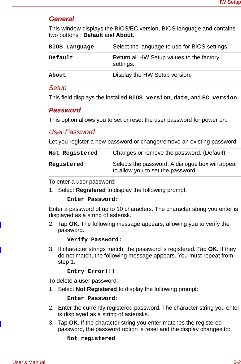 User’s Manual 6-2HW SetupGeneralThis window displays the BIOS/EC version, BIOS language and contains two buttons : Default and About. SetupThis field displays the installed BIOS version, date, and EC version. PasswordThis option allows you to set or reset the user password for power on.User PasswordLet you register a new password or change/remove an existing password.To enter a user password:1. Select Registered to display the following prompt:Enter Password:Enter a password of up to 10 characters. The character string you enter is displayed as a string of asterisk. 2. Tap OK. The following message appears, allowing you to verify the password.Verify Password:3. If character strings match, the password is registered. Tap OK. If they do not match, the following message appears. You must repeat from step 1.Entry Error!!!To delete a user password:1. Select Not Registered to display the following prompt:Enter Password:2. Enter the currently registered password. The character string you enter is displayed as a string of asterisks.3. Tap OK. If the character string you enter matches the registered password, the password option is reset and the display changes to:Not registeredBIOS Language Select the language to use for BIOS settings.Default Return all HW Setup values to the factory settings. About Display the HW Setup version. Not Registered Changes or remove the password. (Default)Registered Selects the password. A dialogue box will appear to allow you to set the password.